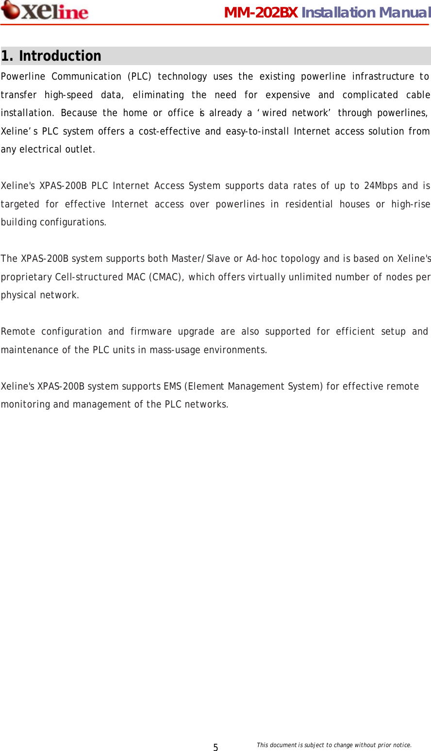                                 MM-202BX Installation Manual This document is subject to change without prior notice.  5 1. Introduction                                                  Powerline Communication (PLC) technology uses the existing powerline infrastructure to transfer high-speed data, eliminating the need for expensive and complicated cable installation. Because the home or office is already a &lsquo;wired network&rsquo; through powerlines, Xeline&rsquo;s PLC system offers a cost-effective and easy-to-install Internet access solution from any electrical outlet.    Xeline's XPAS-200B PLC Internet Access System supports data rates of up to 24Mbps and is targeted for effective Internet access over powerlines in residential houses or high-rise building configurations.    The XPAS-200B system supports both Master/Slave or Ad-hoc topology and is based on Xeline's proprietary Cell-structured MAC (CMAC), which offers virtually unlimited number of nodes per physical network.    Remote configuration and firmware upgrade are also supported for efficient setup and maintenance of the PLC units in mass-usage environments.    Xeline's XPAS-200B system supports EMS (Element Management System) for effective remote monitoring and management of the PLC networks.  