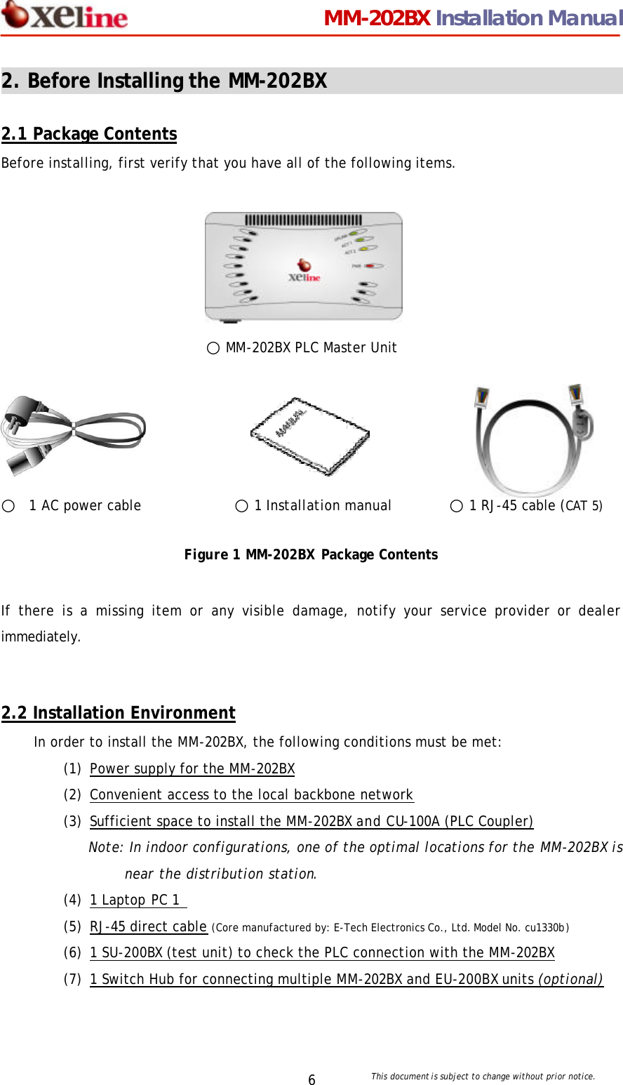                                 MM-202BX Installation Manual This document is subject to change without prior notice.  6 2. Before Installing the MM-202BX                                  2.1 Package Contents Before installing, first verify that you have all of the following items.       ○ MM-202BX PLC Master Unit                    ○  1 AC power cable     ○1 Installation manual        ○ 1 RJ-45 cable (CAT 5)           Figure 1 MM-202BX Package Contents  If there is a missing item or any visible damage, notify your service provider or dealer immediately.    2.2 Installation Environment In order to install the MM-202BX, the following conditions must be met: (1) Power supply for the MM-202BX (2) Convenient access to the local backbone network (3) Sufficient space to install the MM-202BX and CU-100A (PLC Coupler) Note: In indoor configurations, one of the optimal locations for the MM-202BX is near the distribution station.   (4) 1 Laptop PC 1   (5) RJ-45 direct cable (Core manufactured by: E-Tech Electronics Co., Ltd. Model No. cu1330b) (6) 1 SU-200BX (test unit) to check the PLC connection with the MM-202BX (7) 1 Switch Hub for connecting multiple MM-202BX and EU-200BX units (optional)  
