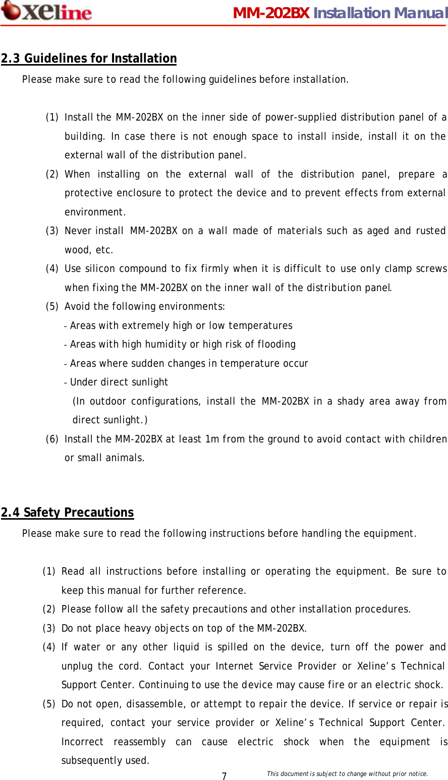                                 MM-202BX Installation Manual This document is subject to change without prior notice.  7 2.3 Guidelines for Installation Please make sure to read the following guidelines before installation.  (1) Install the MM-202BX on the inner side of power-supplied distribution panel of a building. In case there is not enough space to install inside, install it on the external wall of the distribution panel. (2) When installing on the external wall of the distribution panel, prepare a protective enclosure to protect the device and to prevent effects from external environment.   (3) Never install  MM-202BX on a wall made of materials such as aged and rusted wood, etc. (4) Use silicon compound to fix firmly when it is difficult to use only clamp screws when fixing the MM-202BX on the inner wall of the distribution panel. (5) Avoid the following environments: - Areas with extremely high or low temperatures - Areas with high humidity or high risk of flooding - Areas where sudden changes in temperature occur - Under direct sunlight   (In outdoor configurations, install the MM-202BX in a shady area away from direct sunlight.) (6) Install the MM-202BX at least 1m from the ground to avoid contact with children or small animals.   2.4 Safety Precautions Please make sure to read the following instructions before handling the equipment.  (1) Read all instructions before installing or operating the equipment. Be sure to keep this manual for further reference. (2) Please follow all the safety precautions and other installation procedures. (3) Do not place heavy objects on top of the MM-202BX. (4) If water or any other liquid is spilled on the device, turn off the power and unplug the cord. Contact your Internet Service Provider or Xeline&rsquo;s Technical Support Center. Continuing to use the device may cause fire or an electric shock. (5) Do not open, disassemble, or attempt to repair the device. If service or repair is required, contact your service provider or Xeline&rsquo;s Technical Support Center. Incorrect reassembly can cause electric shock when the equipment is subsequently used.   
