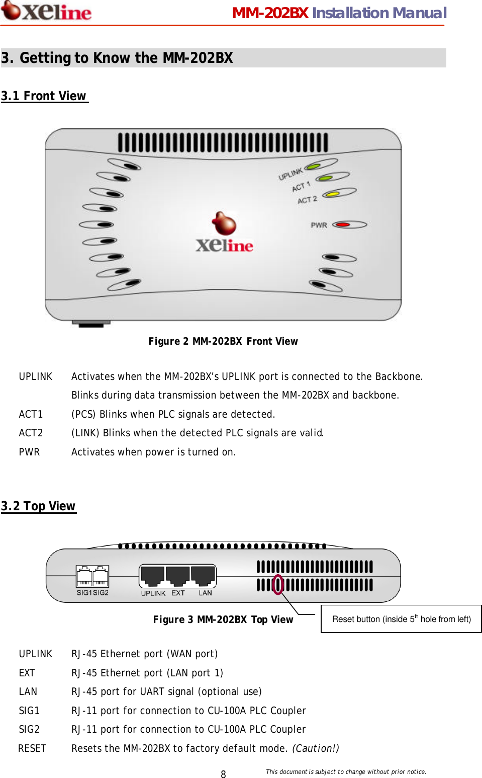                                 MM-202BX Installation Manual This document is subject to change without prior notice.  8 3. Getting to Know the MM-202BX                                    3.1 Front View   Figure 2 MM-202BX Front View   3.2 Top View   Figure 3 MM-202BX Top View UPLINK Activates when the MM-202BX&rsquo;s UPLINK port is connected to the Backbone. Blinks during data transmission between the MM-202BX and backbone.   ACT1 (PCS) Blinks when PLC signals are detected. ACT2 (LINK) Blinks when the detected PLC signals are valid.   PWR Activates when power is turned on. UPLINK RJ-45 Ethernet port (WAN port) EXT RJ-45 Ethernet port (LAN port 1) LAN RJ-45 port for UART signal (optional use) SIG1 RJ-11 port for connection to CU-100A PLC Coupler SIG2 RJ-11 port for connection to CU-100A PLC Coupler RESET Resets the MM-202BX to factory default mode. (Caution!) Reset button (inside 5th hole from left) 