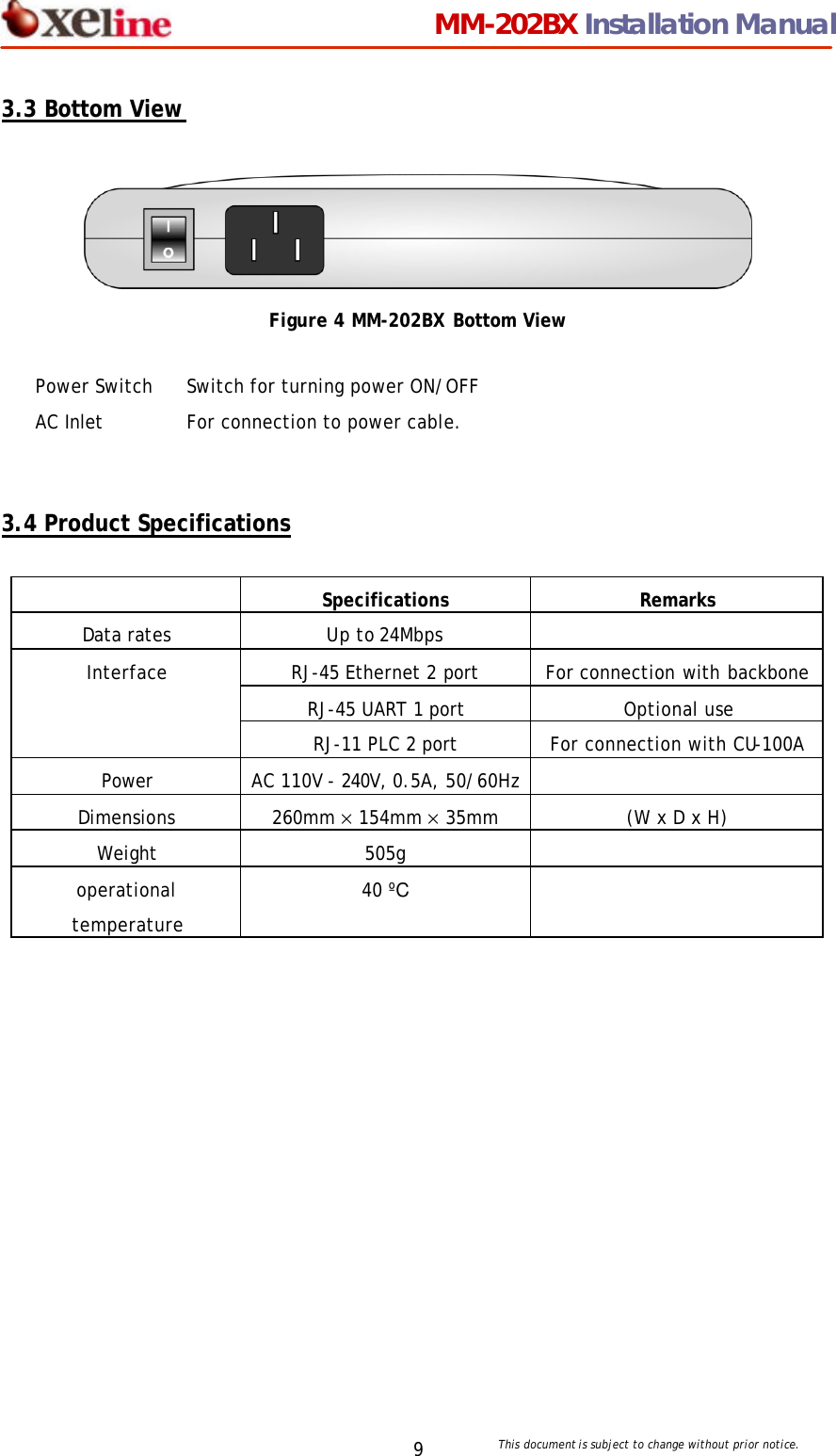                                MM-202BX Installation Manual This document is subject to change without prior notice.  9 3.3 Bottom View   Figure 4 MM-202BX Bottom View   3.4 Product Specifications   Specifications Remarks Data rates Up to 24Mbps   RJ-45 Ethernet 2 port   For connection with backbone RJ-45 UART 1 port Optional use Interface RJ-11 PLC 2 port For connection with CU-100A Power AC 110V - 240V, 0.5A, 50/60Hz  Dimensions 260mm &times; 154mm &times; 35mm (W x D x H) Weight 505g   operational temperature 40 &ordm;C    Power Switch Switch for turning power ON/OFF AC Inlet For connection to power cable. 