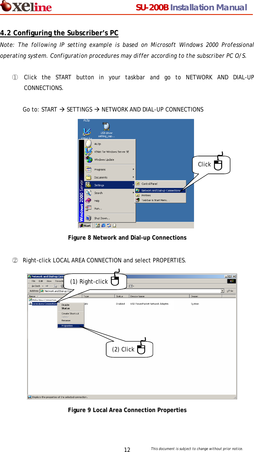                                  SU-200B Installation Manual     This document is subject to change without prior notice. 124.2 Configuring the Subscriber&rsquo;s PC Note: The following IP setting example is based on Microsoft Windows 2000 Professional operating system. Configuration procedures may differ according to the subscriber PC O/S.    ①  Click the START button in your taskbar and go to NETWORK AND DIAL-UP CONNECTIONS.   Go to: START &AElig; SETTINGS &AElig; NETWORK AND DIAL-UP CONNECTIONS            Click Figure 8 Network and Dial-up Connections  ②  Right-click LOCAL AREA CONNECTION and select PROPERTIES.              (1) Right-click (2) Click    Figure 9 Local Area Connection Properties 