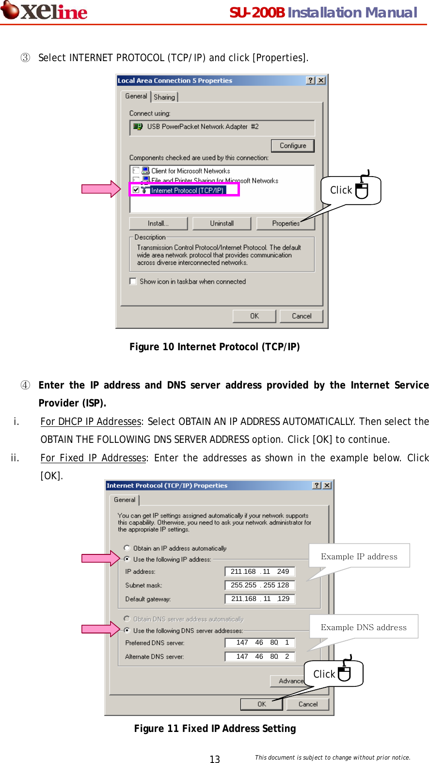                                  SU-200B Installation Manual     This document is subject to change without prior notice. 13③  Select INTERNET PROTOCOL (TCP/IP) and click [Properties].                 Click Figure 10 Internet Protocol (TCP/IP)  ④  Enter the IP address and DNS server address provided by the Internet Service Provider (ISP).  i. For DHCP IP Addresses: Select OBTAIN AN IP ADDRESS AUTOMATICALLY. Then select the OBTAIN THE FOLLOWING DNS SERVER ADDRESS option. Click [OK] to continue. ii. For Fixed IP Addresses: Enter the addresses as shown in the example below. Click   [OK].              Click 147  46  80  2 147  46  80  1 211 168  11  129 255 255    255 128 211 168  11  249 Example DNS address Example IP address Figure 11 Fixed IP Address Setting 