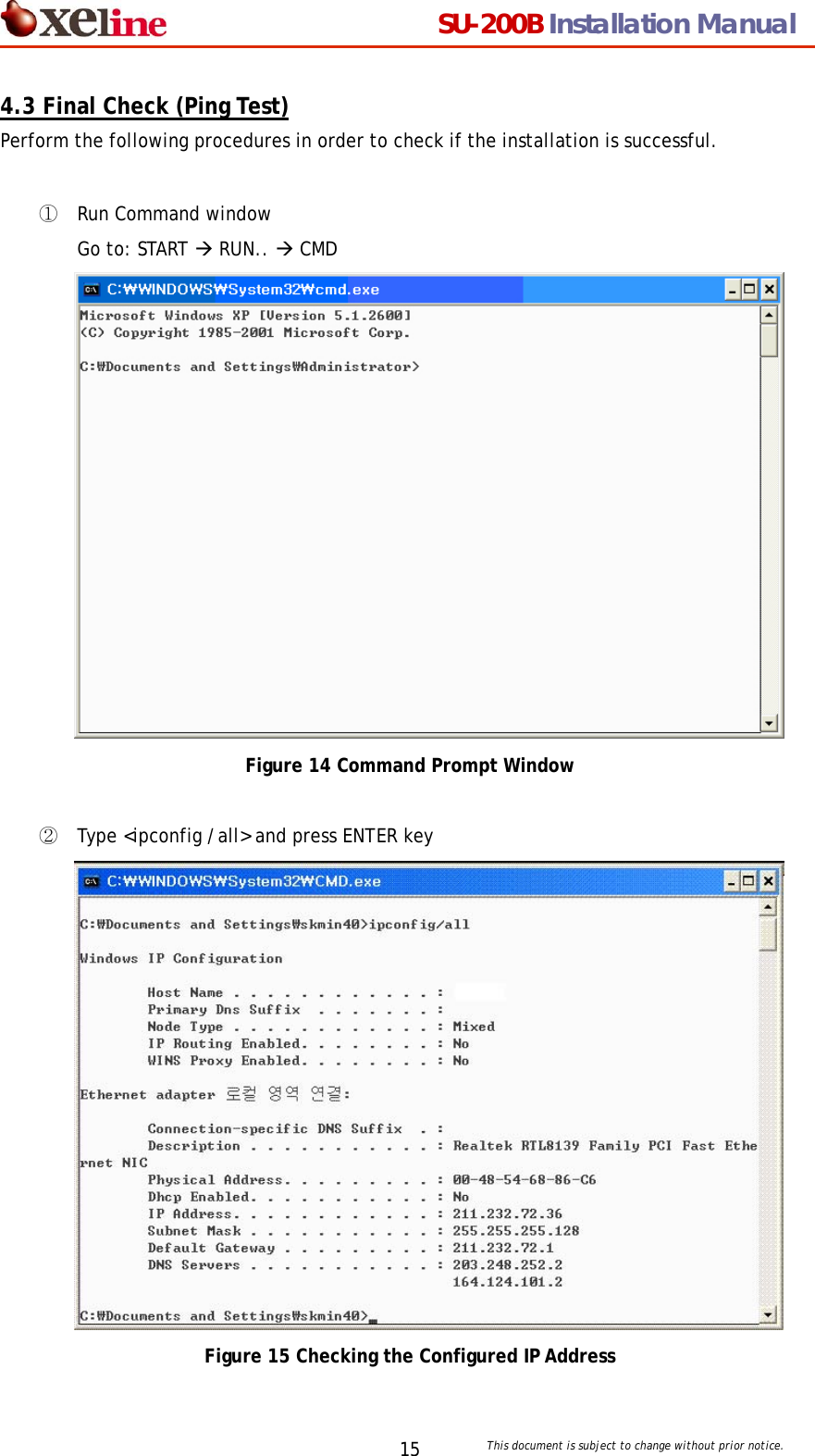                                  SU-200B Installation Manual     This document is subject to change without prior notice. 154.3 Final Check (Ping Test) Perform the following procedures in order to check if the installation is successful.    ① Run Command window Go to: START &AElig; RUN.. &AElig; CMD  Figure 14 Command Prompt Window  ② Type <ipconfig /all> and press ENTER key  Figure 15 Checking the Configured IP Address 