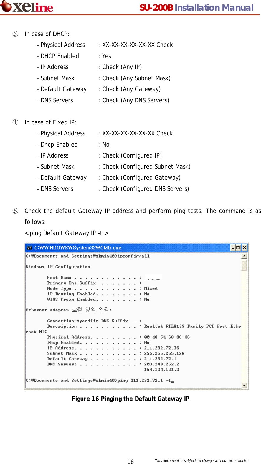                                  SU-200B Installation Manual     This document is subject to change without prior notice. 16③ In case of DHCP: - Physical Address    : XX-XX-XX-XX-XX-XX Check - DHCP Enabled   : Yes - IP Address    : Check (Any IP) - Subnet Mask  : Check (Any Subnet Mask) - Default Gateway  : Check (Any Gateway) - DNS Servers   : Check (Any DNS Servers)  ④ In case of Fixed IP: - Physical Address    : XX-XX-XX-XX-XX-XX Check - Dhcp Enabled    : No - IP Address    : Check (Configured IP) - Subnet Mask  : Check (Configured Subnet Mask) - Default Gateway  : Check (Configured Gateway) - DNS Servers   : Check (Configured DNS Servers)  ⑤ Check the default Gateway IP address and perform ping tests. The command is as follows: < ping Default Gateway IP &ndash;t >  Figure 16 Pinging the Default Gateway IP  