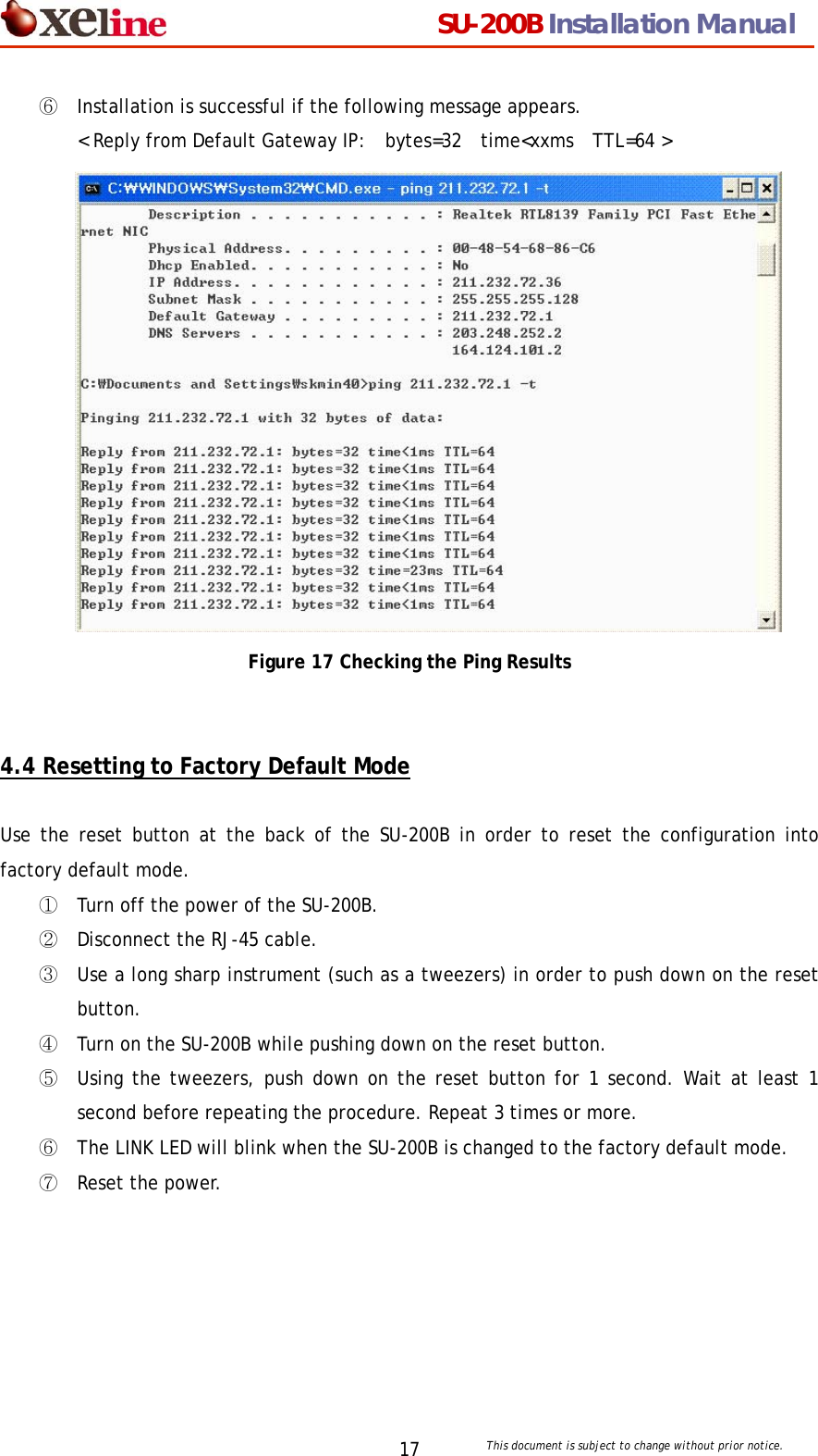                                  SU-200B Installation Manual     This document is subject to change without prior notice. 17⑥ Installation is successful if the following message appears.   < Reply from Default Gateway IP:  bytes=32  time<xxms  TTL=64 >  Figure 17 Checking the Ping Results   4.4 Resetting to Factory Default Mode  Use the reset button at the back of the SU-200B in order to reset the configuration into factory default mode.   ① Turn off the power of the SU-200B. ② Disconnect the RJ-45 cable. ③ Use a long sharp instrument (such as a tweezers) in order to push down on the reset button. ④ Turn on the SU-200B while pushing down on the reset button. ⑤ Using the tweezers, push down on the reset button for 1 second. Wait at least 1 second before repeating the procedure. Repeat 3 times or more. ⑥ The LINK LED will blink when the SU-200B is changed to the factory default mode. ⑦ Reset the power. 