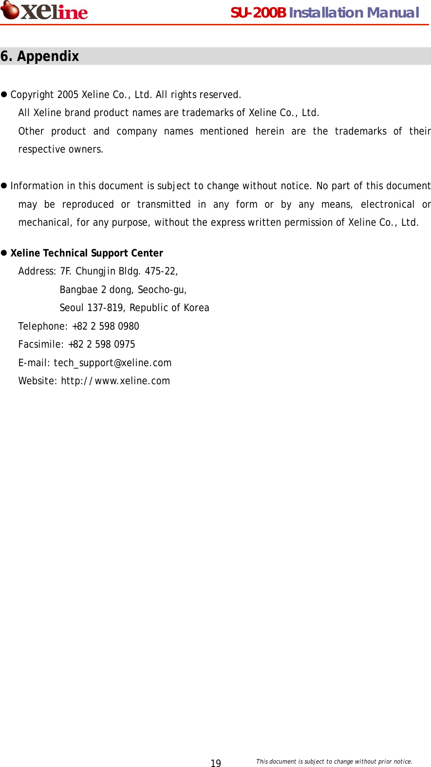                                  SU-200B Installation Manual     This document is subject to change without prior notice. 196. Appendix                                                      z Copyright 2005 Xeline Co., Ltd. All rights reserved. All Xeline brand product names are trademarks of Xeline Co., Ltd.   Other product and company names mentioned herein are the trademarks of their respective owners.  z Information in this document is subject to change without notice. No part of this document may be reproduced or transmitted in any form or by any means, electronical or mechanical, for any purpose, without the express written permission of Xeline Co., Ltd.  z Xeline Technical Support Center Address: 7F. Chungjin Bldg. 475-22, Bangbae 2 dong, Seocho-gu,   Seoul 137-819, Republic of Korea Telephone: +82 2 598 0980 Facsimile: +82 2 598 0975 E-mail: tech_support@xeline.com   Website: http://www.xeline.com  