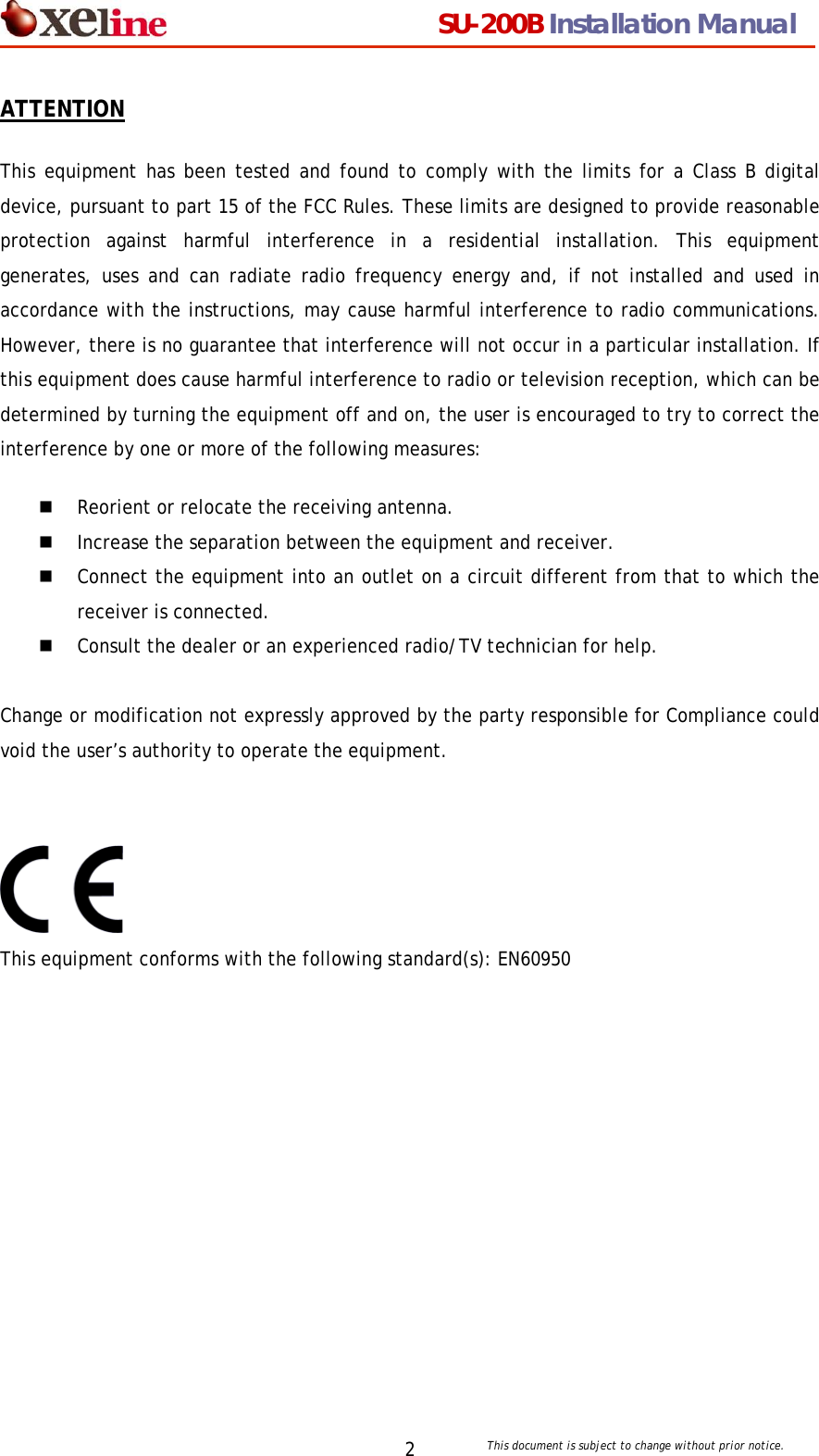                                  SU-200B Installation Manual     This document is subject to change without prior notice. 2ATTENTION This equipment has been tested and found to comply with the limits for a Class B digital device, pursuant to part 15 of the FCC Rules. These limits are designed to provide reasonable protection against harmful interference in a residential installation. This equipment generates, uses and can radiate radio frequency energy and, if not installed and used in accordance with the instructions, may cause harmful interference to radio communications. However, there is no guarantee that interference will not occur in a particular installation. If this equipment does cause harmful interference to radio or television reception, which can be determined by turning the equipment off and on, the user is encouraged to try to correct the interference by one or more of the following measures:  Reorient or relocate the receiving antenna.   Increase the separation between the equipment and receiver.   Connect the equipment into an outlet on a circuit different from that to which the receiver is connected.   Consult the dealer or an experienced radio/TV technician for help.  Change or modification not expressly approved by the party responsible for Compliance could void the user&rsquo;s authority to operate the equipment.   This equipment conforms with the following standard(s): EN60950  