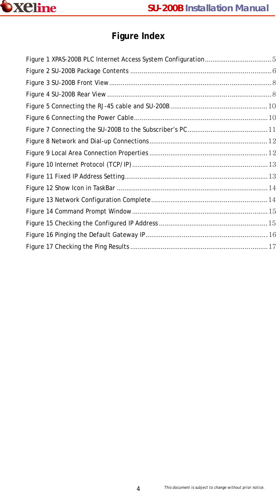                                  SU-200B Installation Manual     This document is subject to change without prior notice. 4Figure Index  Figure 1 XPAS-200B PLC Internet Access System Configuration...................................5 Figure 2 SU-200B Package Contents ..........................................................................6 Figure 3 SU-200B Front View..................................................................................... 8 Figure 4 SU-200B Rear View...................................................................................... 8 Figure 5 Connecting the RJ-45 cable and SU-200B................................................... 10 Figure 6 Connecting the Power Cable......................................................................10 Figure 7 Connecting the SU-200B to the Subscriber&rsquo;s PC..........................................11 Figure 8 Network and Dial-up Connections..............................................................12 Figure 9 Local Area Connection Properties ..............................................................12 Figure 10 Internet Protocol (TCP/IP).......................................................................13 Figure 11 Fixed IP Address Setting...........................................................................13 Figure 12 Show Icon in TaskBar ............................................................................... 14 Figure 13 Network Configuration Complete............................................................. 14 Figure 14 Command Prompt Window.......................................................................15 Figure 15 Checking the Configured IP Address .........................................................15 Figure 16 Pinging the Default Gateway IP................................................................ 16 Figure 17 Checking the Ping Results ........................................................................ 17      