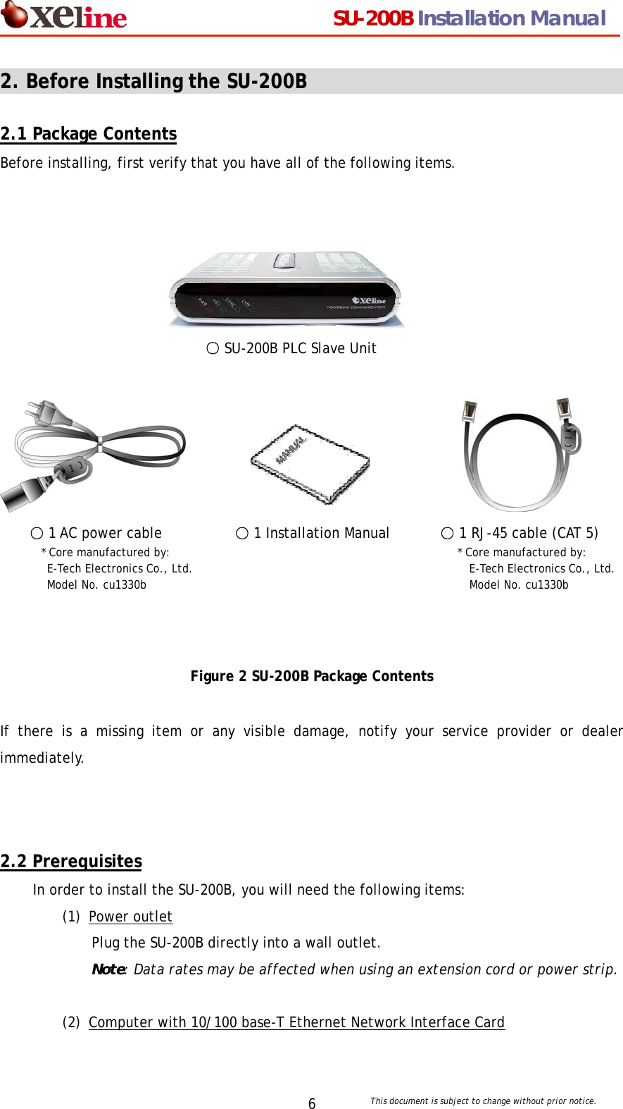                                  SU-200B Installation Manual     This document is subject to change without prior notice. 62. Before Installing the SU-200B                                          2.1 Package Contents Before installing, first verify that you have all of the following items.       ○ SU-200B PLC Slave Unit                     ○ 1 AC power cable   ○ 1 Installation Manual       ○ 1 RJ-45 cable (CAT 5)     * Core manufactured by:                          * Core manufactured by:   E-Tech Electronics Co., Ltd.                      E-Tech Electronics Co., Ltd.  Model No. cu1330b                Model No. cu1330b     Figure 2 SU-200B Package Contents  If there is a missing item or any visible damage, notify your service provider or dealer immediately.    2.2 Prerequisites In order to install the SU-200B, you will need the following items: (1) Power outlet Plug the SU-200B directly into a wall outlet.   Note: Data rates may be affected when using an extension cord or power strip.  (2) Computer with 10/100 base-T Ethernet Network Interface Card  