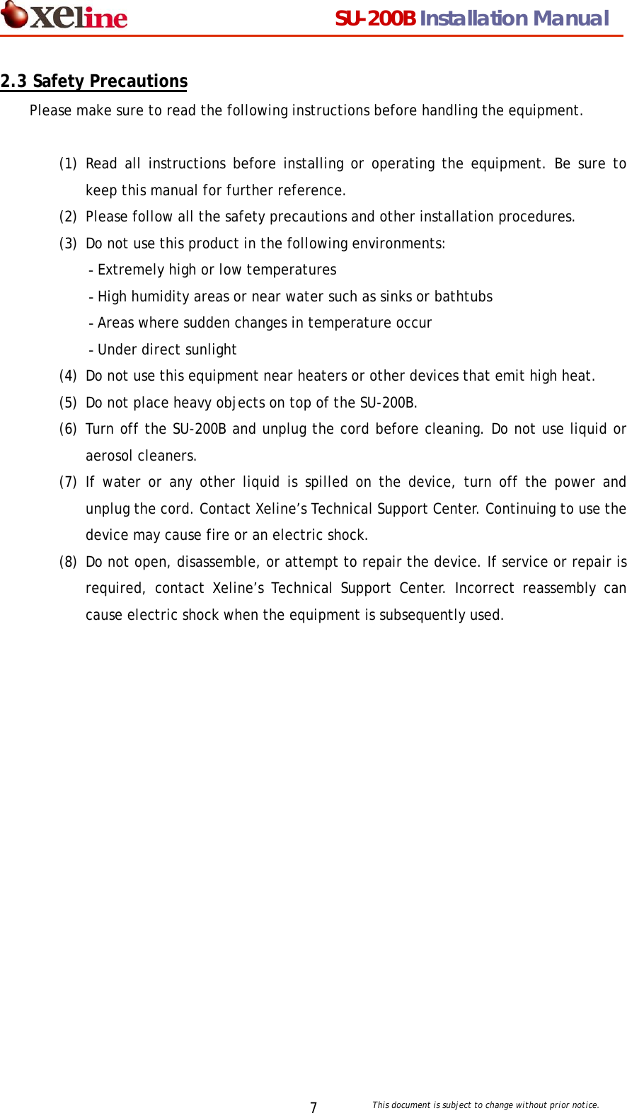                                  SU-200B Installation Manual     This document is subject to change without prior notice. 72.3 Safety Precautions Please make sure to read the following instructions before handling the equipment.  (1) Read all instructions before installing or operating the equipment. Be sure to keep this manual for further reference. (2) Please follow all the safety precautions and other installation procedures. (3) Do not use this product in the following environments: - Extremely high or low temperatures - High humidity areas or near water such as sinks or bathtubs - Areas where sudden changes in temperature occur - Under direct sunlight (4) Do not use this equipment near heaters or other devices that emit high heat. (5) Do not place heavy objects on top of the SU-200B. (6) Turn off the SU-200B and unplug the cord before cleaning. Do not use liquid or aerosol cleaners.   (7) If water or any other liquid is spilled on the device, turn off the power and unplug the cord. Contact Xeline&rsquo;s Technical Support Center. Continuing to use the device may cause fire or an electric shock. (8) Do not open, disassemble, or attempt to repair the device. If service or repair is required, contact Xeline&rsquo;s Technical Support Center. Incorrect reassembly can cause electric shock when the equipment is subsequently used.       