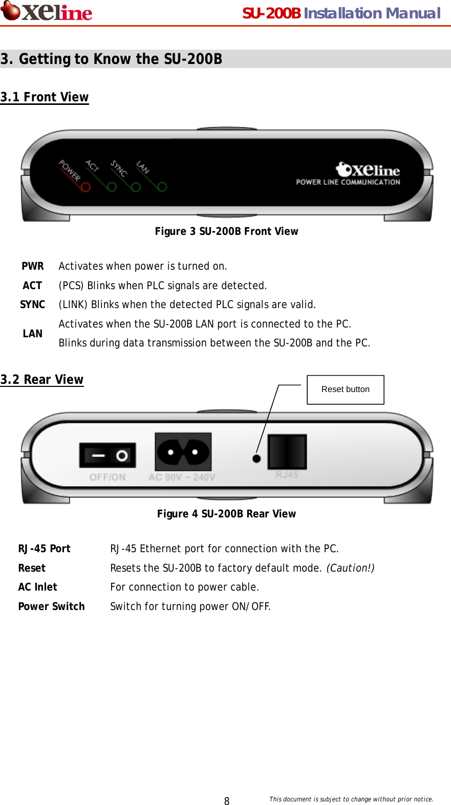                                  SU-200B Installation Manual     This document is subject to change without prior notice. 83. Getting to Know the SU-200B                                     3.1 Front View   Figure 3 SU-200B Front View PWR Activates when power is turned on. ACT (PCS) Blinks when PLC signals are detected. SYNC (LINK) Blinks when the detected PLC signals are valid. LAN Activates when the SU-200B LAN port is connected to the PC. Blinks during data transmission between the SU-200B and the PC.  3.2 Rear View   Reset button   Figure 4 SU-200B Rear View RJ-45 Port  RJ-45 Ethernet port for connection with the PC. Reset  Resets the SU-200B to factory default mode. (Caution!) AC Inlet  For connection to power cable. Power Switch  Switch for turning power ON/OFF.    