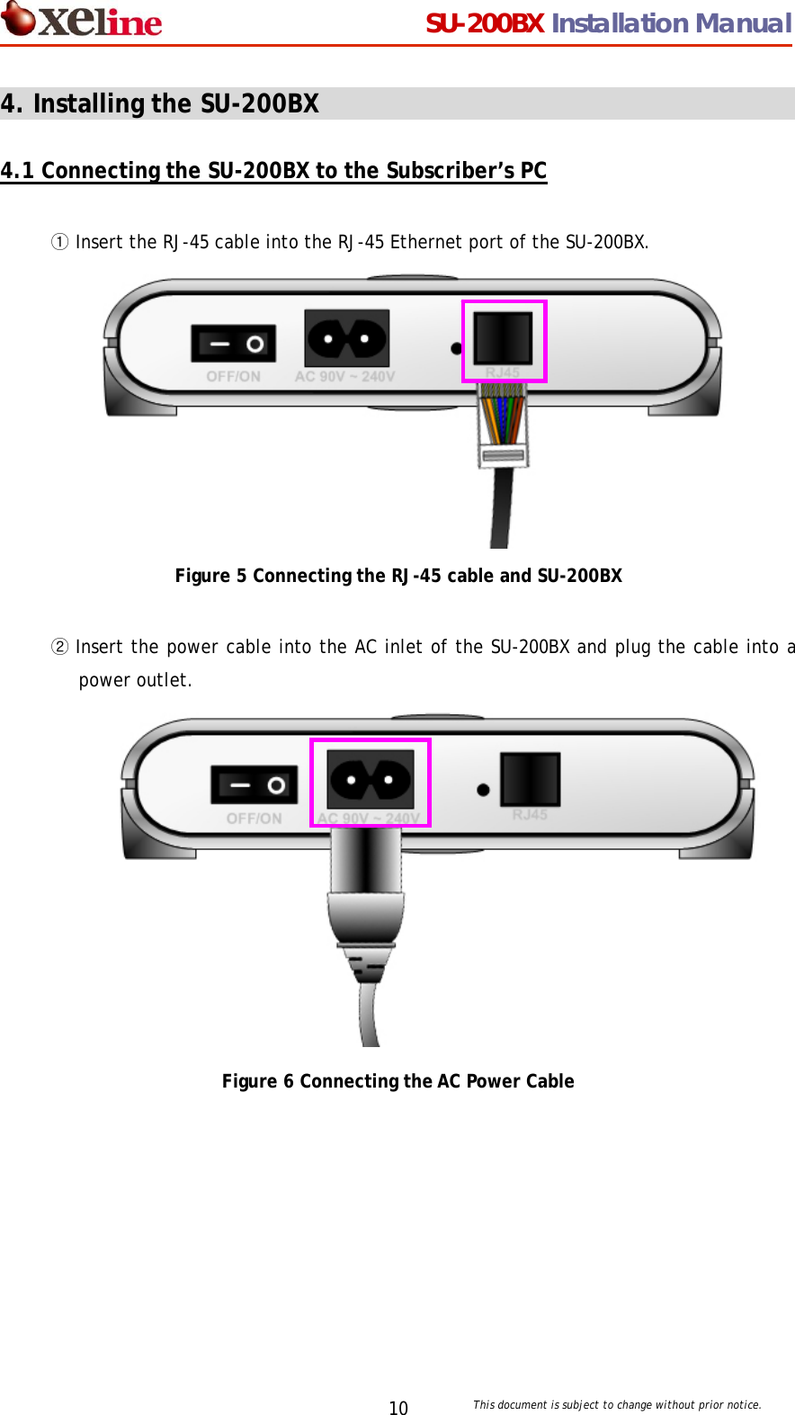                                  SU-200BX Installation Manual     This document is subject to change without prior notice. 104. Installing the SU-200BX                                        4.1 Connecting the SU-200BX to the Subscriber&rsquo;s PC  ① Insert the RJ-45 cable into the RJ-45 Ethernet port of the SU-200BX.           Figure 5 Connecting the RJ-45 cable and SU-200BX  ② Insert the power cable into the AC inlet of the SU-200BX and plug the cable into a power outlet.            Figure 6 Connecting the AC Power Cable  