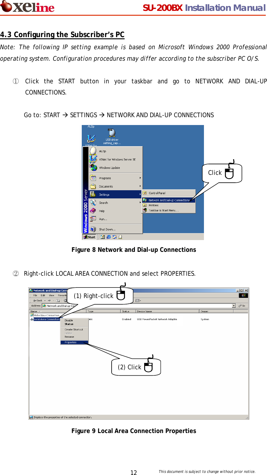                                  SU-200BX Installation Manual     This document is subject to change without prior notice. 124.3 Configuring the Subscriber&rsquo;s PC Note: The following IP setting example is based on Microsoft Windows 2000 Professional operating system. Configuration procedures may differ according to the subscriber PC O/S.    ①  Click the START button in your taskbar and go to NETWORK AND DIAL-UP CONNECTIONS.   Go to: START &AElig; SETTINGS &AElig; NETWORK AND DIAL-UP CONNECTIONS            Figure 8 Network and Dial-up Connections  ②  Right-click LOCAL AREA CONNECTION and select PROPERTIES.                 Figure 9 Local Area Connection Properties Click (1) Right-click (2) Click 