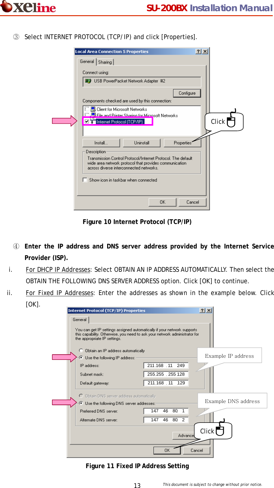                                  SU-200BX Installation Manual     This document is subject to change without prior notice. 13③  Select INTERNET PROTOCOL (TCP/IP) and click [Properties].                  Figure 10 Internet Protocol (TCP/IP)  ④  Enter the IP address and DNS server address provided by the Internet Service Provider (ISP).  i. For DHCP IP Addresses: Select OBTAIN AN IP ADDRESS AUTOMATICALLY. Then select the OBTAIN THE FOLLOWING DNS SERVER ADDRESS option. Click [OK] to continue. ii. For Fixed IP Addresses: Enter the addresses as shown in the example below. Click   [OK].              Figure 11 Fixed IP Address Setting Click Click Example IP address Example DNS address 211 168  11  249 255 255    255 128 211 168  11  129 147  46  80  1 147  46  80  2 