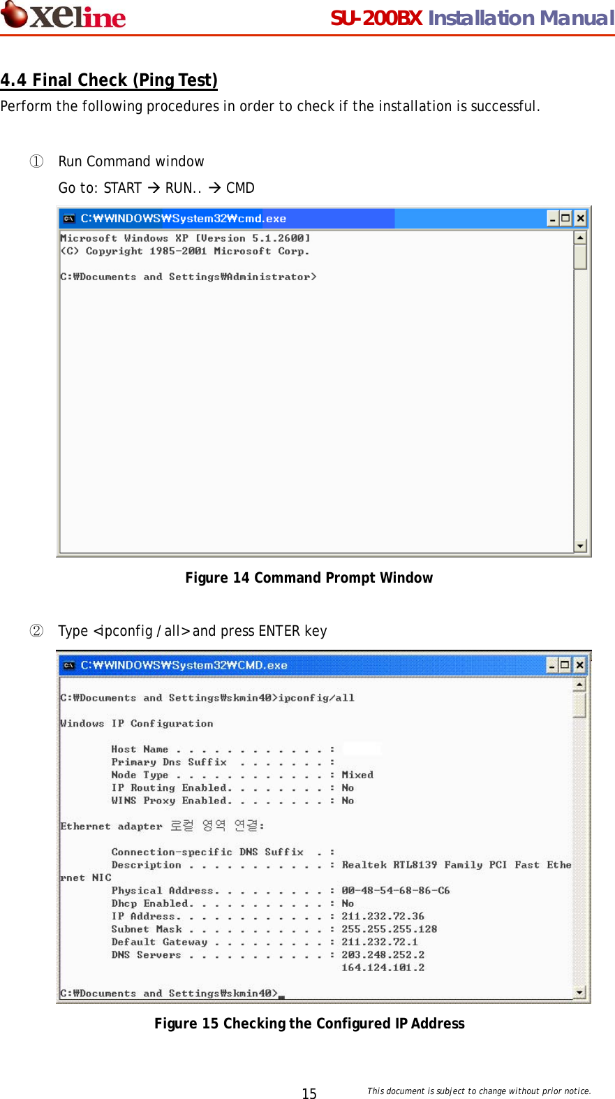                                  SU-200BX Installation Manual     This document is subject to change without prior notice. 154.4 Final Check (Ping Test) Perform the following procedures in order to check if the installation is successful.   ① Run Command window Go to: START &AElig; RUN.. &AElig; CMD  Figure 14 Command Prompt Window  ② Type <ipconfig /all> and press ENTER key  Figure 15 Checking the Configured IP Address 