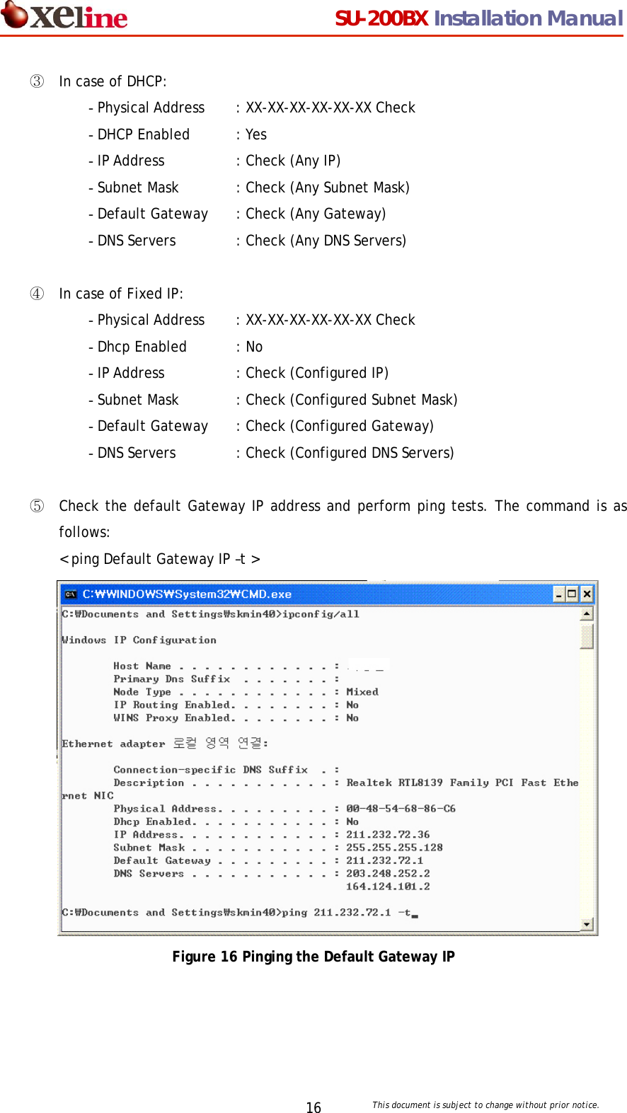                                  SU-200BX Installation Manual     This document is subject to change without prior notice. 16③ In case of DHCP: - Physical Address   : XX-XX-XX-XX-XX-XX Check - DHCP Enabled   : Yes - IP Address    : Check (Any IP) - Subnet Mask  : Check (Any Subnet Mask) - Default Gateway  : Check (Any Gateway) - DNS Servers   : Check (Any DNS Servers)  ④ In case of Fixed IP: - Physical Address   : XX-XX-XX-XX-XX-XX Check - Dhcp Enabled   : No - IP Address    : Check (Configured IP) - Subnet Mask  : Check (Configured Subnet Mask) - Default Gateway  : Check (Configured Gateway) - DNS Servers   : Check (Configured DNS Servers)  ⑤ Check the default Gateway IP address and perform ping tests. The command is as follows: < ping Default Gateway IP &ndash;t >  Figure 16 Pinging the Default Gateway IP  