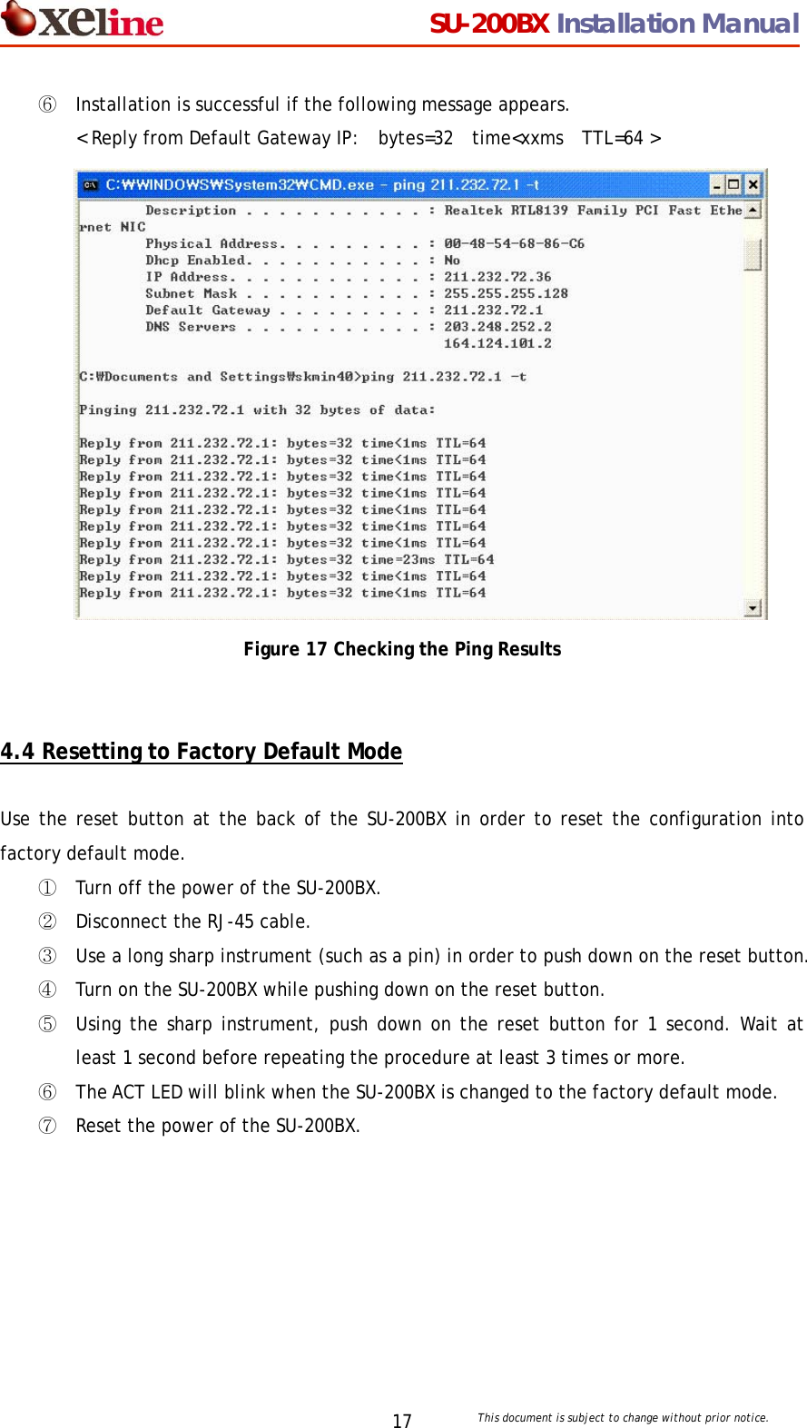                                  SU-200BX Installation Manual     This document is subject to change without prior notice. 17⑥ Installation is successful if the following message appears.  < Reply from Default Gateway IP:  bytes=32  time<xxms  TTL=64 >  Figure 17 Checking the Ping Results   4.4 Resetting to Factory Default Mode  Use the reset button at the back of the SU-200BX in order to reset the configuration into factory default mode.  ① Turn off the power of the SU-200BX. ② Disconnect the RJ-45 cable. ③ Use a long sharp instrument (such as a pin) in order to push down on the reset button. ④ Turn on the SU-200BX while pushing down on the reset button. ⑤ Using the sharp instrument, push down on the reset button for 1 second. Wait at least 1 second before repeating the procedure at least 3 times or more. ⑥ The ACT LED will blink when the SU-200BX is changed to the factory default mode. ⑦ Reset the power of the SU-200BX. 