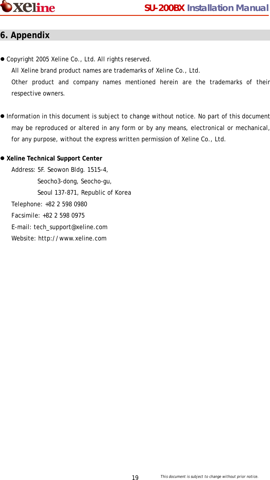                                  SU-200BX Installation Manual     This document is subject to change without prior notice. 196. Appendix                                                      z Copyright 2005 Xeline Co., Ltd. All rights reserved. All Xeline brand product names are trademarks of Xeline Co., Ltd.  Other product and company names mentioned herein are the trademarks of their respective owners.  z Information in this document is subject to change without notice. No part of this document may be reproduced or altered in any form or by any means, electronical or mechanical, for any purpose, without the express written permission of Xeline Co., Ltd.  z Xeline Technical Support Center Address: 5F. Seowon Bldg. 1515-4, Seocho3-dong, Seocho-gu,  Seoul 137-871, Republic of Korea Telephone: +82 2 598 0980 Facsimile: +82 2 598 0975 E-mail: tech_support@xeline.com   Website: http://www.xeline.com  