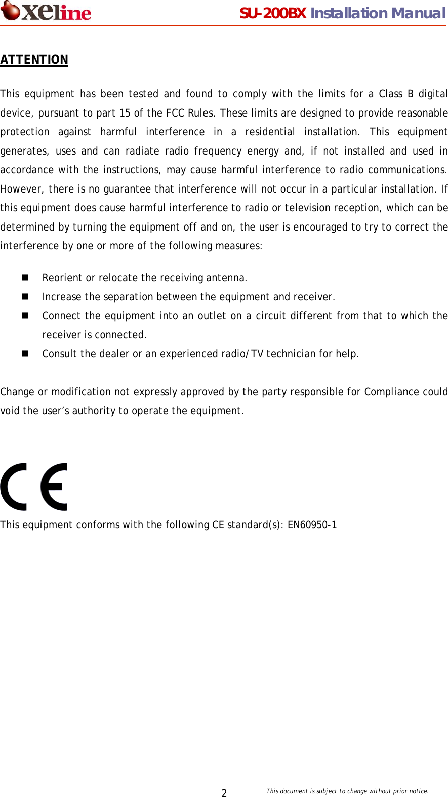                                  SU-200BX Installation Manual     This document is subject to change without prior notice. 2ATTENTION This equipment has been tested and found to comply with the limits for a Class B digital device, pursuant to part 15 of the FCC Rules. These limits are designed to provide reasonable protection against harmful interference in a residential installation. This equipment generates, uses and can radiate radio frequency energy and, if not installed and used in accordance with the instructions, may cause harmful interference to radio communications. However, there is no guarantee that interference will not occur in a particular installation. If this equipment does cause harmful interference to radio or television reception, which can be determined by turning the equipment off and on, the user is encouraged to try to correct the interference by one or more of the following measures:  Reorient or relocate the receiving antenna.   Increase the separation between the equipment and receiver.   Connect the equipment into an outlet on a circuit different from that to which the receiver is connected.    Consult the dealer or an experienced radio/TV technician for help.  Change or modification not expressly approved by the party responsible for Compliance could void the user&rsquo;s authority to operate the equipment.   This equipment conforms with the following CE standard(s): EN60950-1  