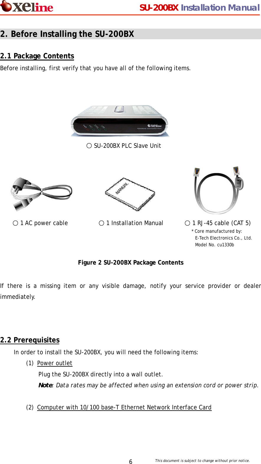                                  SU-200BX Installation Manual     This document is subject to change without prior notice. 62. Before Installing the SU-200BX                                  2.1 Package Contents Before installing, first verify that you have all of the following items.       ○ SU-200BX PLC Slave Unit                    ○ 1 AC power cable   ○ 1 Installation Manual       ○ 1 RJ-45 cable (CAT 5)                  * Core manufactured by:                             E-Tech Electronics Co., Ltd.                          Model No. cu1330b   Figure 2 SU-200BX Package Contents  If there is a missing item or any visible damage, notify your service provider or dealer immediately.    2.2 Prerequisites In order to install the SU-200BX, you will need the following items: (1) Power outlet Plug the SU-200BX directly into a wall outlet.  Note: Data rates may be affected when using an extension cord or power strip.  (2) Computer with 10/100 base-T Ethernet Network Interface Card  