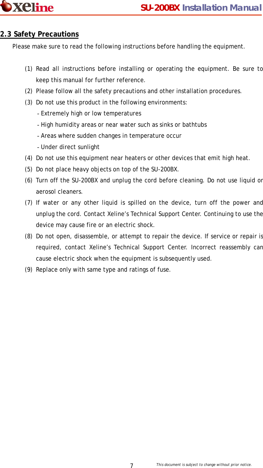                                  SU-200BX Installation Manual     This document is subject to change without prior notice. 72.3 Safety Precautions Please make sure to read the following instructions before handling the equipment.  (1) Read all instructions before installing or operating the equipment. Be sure to keep this manual for further reference. (2) Please follow all the safety precautions and other installation procedures. (3) Do not use this product in the following environments: - Extremely high or low temperatures - High humidity areas or near water such as sinks or bathtubs - Areas where sudden changes in temperature occur - Under direct sunlight (4) Do not use this equipment near heaters or other devices that emit high heat. (5) Do not place heavy objects on top of the SU-200BX. (6) Turn off the SU-200BX and unplug the cord before cleaning. Do not use liquid or aerosol cleaners.  (7) If water or any other liquid is spilled on the device, turn off the power and unplug the cord. Contact Xeline&rsquo;s Technical Support Center. Continuing to use the device may cause fire or an electric shock. (8) Do not open, disassemble, or attempt to repair the device. If service or repair is required, contact Xeline&rsquo;s Technical Support Center. Incorrect reassembly can cause electric shock when the equipment is subsequently used.  (9) Replace only with same type and ratings of fuse.      