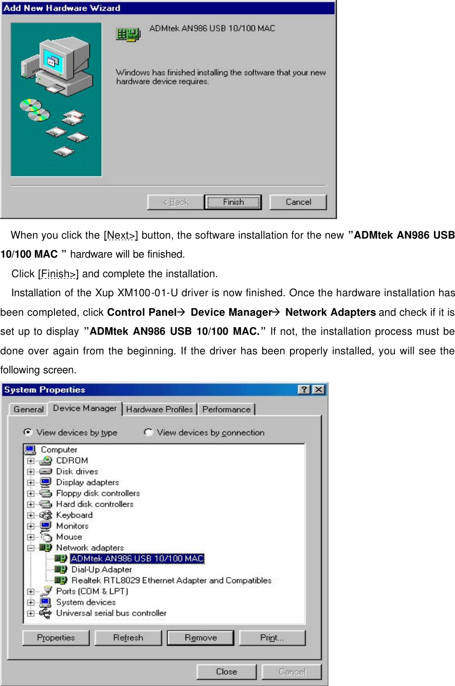       When you click the [Next>] button, the software installation for the new &rdquo;ADMtek AN986 USB 10/100 MAC &rdquo; hardware will be finished.  Click [Finish>] and complete the installation.  Installation of the Xup XM100-01-U driver is now finished. Once the hardware installation has been completed, click Control Panel&agrave; Device Manager&agrave; Network Adapters and check if it is set up to display &rdquo;ADMtek AN986 USB 10/100 MAC.&rdquo; If not, the installation process must be done over again from the beginning. If the driver has been properly installed, you will see the following screen. 
