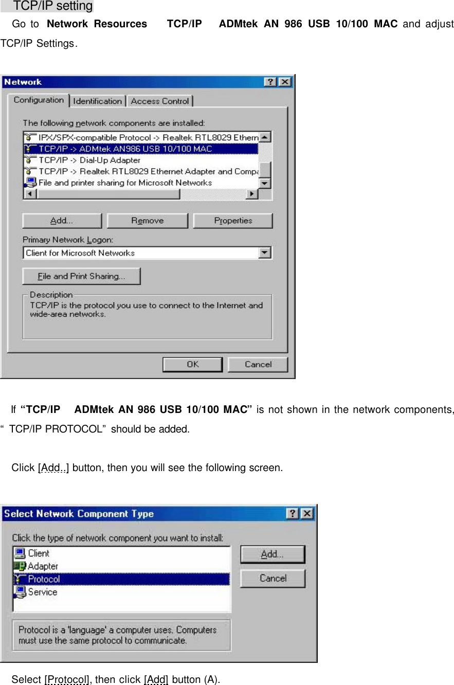      TCP/IP setting  Go to  Network Resources  TCP/IP  ADMtek AN 986 USB 10/100 MAC and adjust TCP/IP Settings.     If &ldquo;TCP/IP ADMtek AN 986 USB 10/100 MAC&rdquo; is not shown in the network components, &ldquo; TCP/IP PROTOCOL&rdquo; should be added.   Click [Add..] button, then you will see the following screen.    Select [Protocol], then click [Add] button (A).