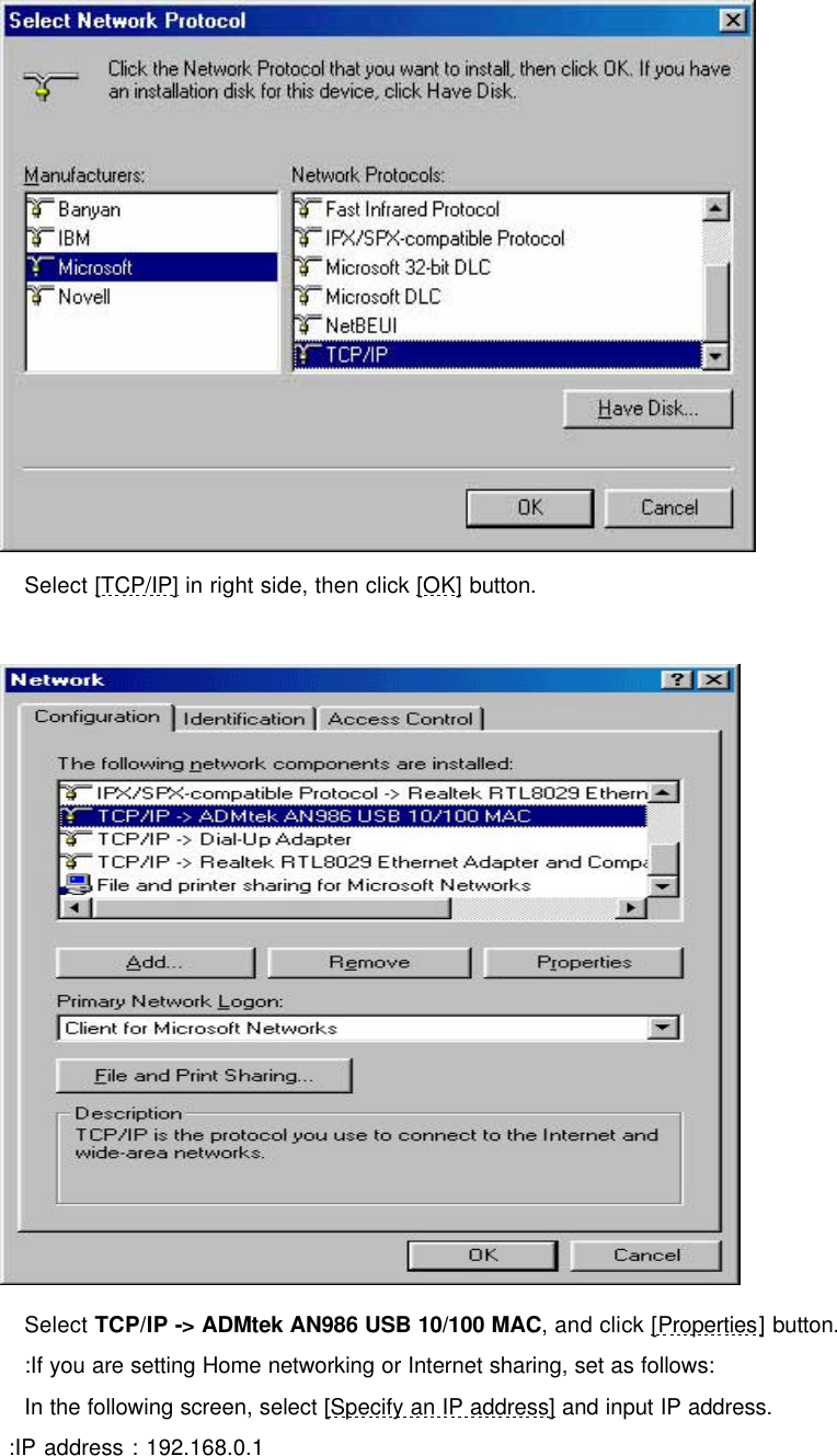      Select [TCP/IP] in right side, then click [OK] button.    Select TCP/IP -> ADMtek AN986 USB 10/100 MAC, and click [Properties] button. :If you are setting Home networking or Internet sharing, set as follows:  In the following screen, select [Specify an IP address] and input IP address.  :IP address : 192.168.0.1 