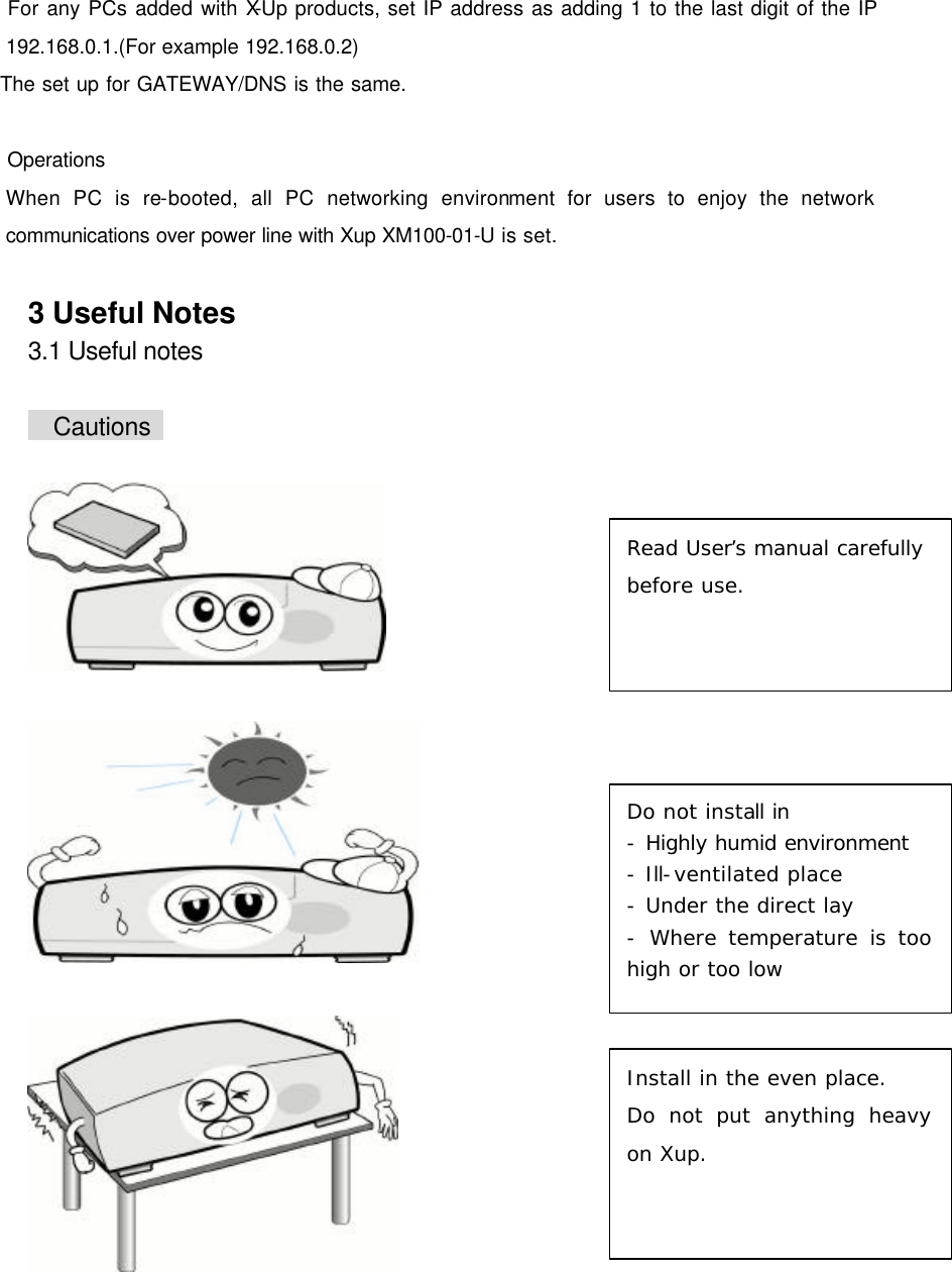       For any PCs added with X-Up products, set IP address as adding 1 to the last digit of the IP 192.168.0.1.(For example 192.168.0.2)   The set up for GATEWAY/DNS is the same.   Operations When PC is re-booted, all PC networking environment for users to enjoy the network communications over power line with Xup XM100-01-U is set.  3 Useful Notes 3.1 Useful notes   Cautions          Read User&rsquo;s manual carefully before use. Do not install in - Highly humid environment - Ill-ventilated place - Under the direct lay - Where temperature is too high or too low  Install in the even place. Do not put anything heavy on Xup. 