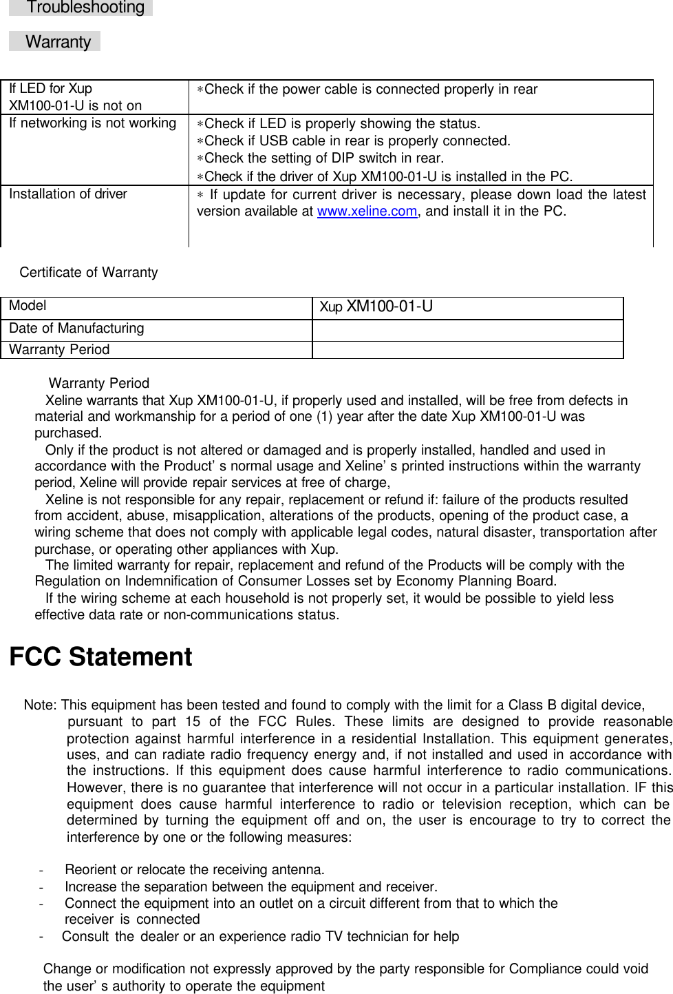      Troubleshooting     Warranty     Certificate of Warranty  Model Xup XM100-01-U Date of Manufacturing   Warranty Period    Warranty Period Xeline warrants that Xup XM100-01-U, if properly used and installed, will be free from defects in material and workmanship for a period of one (1) year after the date Xup XM100-01-U was purchased. Only if the product is not altered or damaged and is properly installed, handled and used in accordance with the Product&rsquo;s normal usage and Xeline&rsquo;s printed instructions within the warranty period, Xeline will provide repair services at free of charge,   Xeline is not responsible for any repair, replacement or refund if: failure of the products resulted from accident, abuse, misapplication, alterations of the products, opening of the product case, a wiring scheme that does not comply with applicable legal codes, natural disaster, transportation after purchase, or operating other appliances with Xup. The limited warranty for repair, replacement and refund of the Products will be comply with the Regulation on Indemnification of Consumer Losses set by Economy Planning Board. If the wiring scheme at each household is not properly set, it would be possible to yield less effective data rate or non-communications status.  FCC Statement  Note: This equipment has been tested and found to comply with the limit for a Class B digital device, pursuant to part 15 of the FCC Rules. These limits are designed to provide reasonable protection against harmful interference in a residential Installation. This equipment generates, uses, and can radiate radio frequency energy and, if not installed and used in accordance with the instructions. If this equipment does cause harmful interference to radio communications. However, there is no guarantee that interference will not occur in a particular installation. IF this equipment does cause harmful interference to radio or television reception, which can be determined by turning the equipment off and on, the user is encourage to try to correct the interference by one or the following measures:    - Reorient or relocate the receiving antenna. - Increase the separation between the equipment and receiver. - Connect the equipment into an outlet on a circuit different from that to which the     receiver is connected -   Consult the dealer or an experience radio TV technician for help  Change or modification not expressly approved by the party responsible for Compliance could void the user&rsquo;s authority to operate the equipment  If LED for Xup XM100-01-U is not on &lowast;Check if the power cable is connected properly in rear If networking is not working &lowast;Check if LED is properly showing the status.   &lowast;Check if USB cable in rear is properly connected.   &lowast;Check the setting of DIP switch in rear. &lowast;Check if the driver of Xup XM100-01-U is installed in the PC. Installation of driver &lowast; If update for current driver is necessary, please down load the latest version available at www.xeline.com, and install it in the PC. 