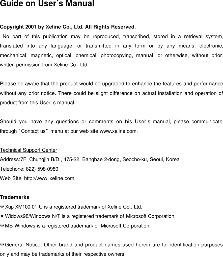     Guide on User&rsquo;s Manual  Copyright 2001 by Xeline Co., Ltd. All Rights Reserved.  No part of this publication may be reproduced, transcribed, stored in a retrieval system, translated into any language, or transmitted in any form or by any means, electronic, mechanical, magnetic, optical, chemical, photocopying, manual, or otherwise, without prior written permission from Xeline Co., Ltd.  Please be aware that the product would be upgraded to enhance the features and performance without any prior notice. There could be slight difference on actual installation and operation of product from this User&rsquo;s manual.  Should you have any questions or comments on this User&rsquo;s manual, please communicate through &ldquo;Contact us&rdquo; menu at our web site www.xeline.com.  Technical Support Center Address:7F. Chungjin B/D., 475-22, Bangbae 2-dong, Seocho-ku, Seoul, Korea Telephone: 822) 598-0980 Web Site: http://www.xeline.com  Trademarks ※Xup XM100-01-U is a registered trademark of Xeline Co., Ltd. ※Widows98/Windows N/T is a registered trademark of Microsoft Corporation. ※MS-Windows is a registered trademark of Microsoft Corporation.  ※General Notice: Other brand and product names used herein are for identification purposes only and may be trademarks of their respective owners.