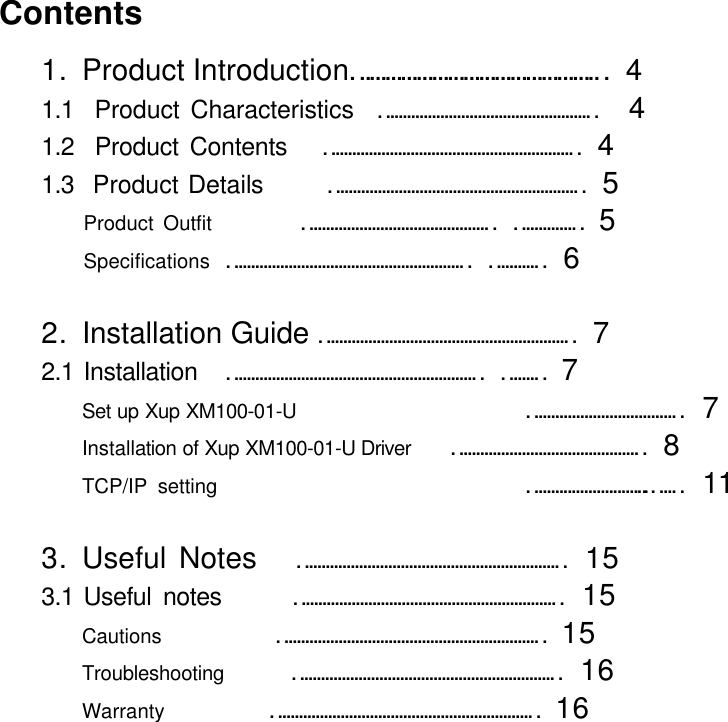     Contents 1. Product Introduction&hellip;&hellip;&hellip;&hellip;&hellip;&hellip;&hellip;&hellip;&hellip;&hellip;&hellip;&hellip;&hellip;&hellip;&hellip;&hellip;  4 1.1  Product Characteristics  &hellip;&hellip;&hellip;&hellip;&hellip;&hellip;&hellip;&hellip;&hellip;&hellip;&hellip;&hellip;&hellip;&hellip;&hellip;&hellip;&hellip;    4 1.2  Product Contents   &hellip;&hellip;&hellip;&hellip;&hellip;&hellip;&hellip;&hellip;&hellip;&hellip;&hellip;&hellip;&hellip;&hellip;&hellip;&hellip;&hellip;&hellip;&hellip;&hellip;   4 1.3  Product Details     &hellip;&hellip;&hellip;&hellip;&hellip;&hellip;&hellip;&hellip;&hellip;&hellip;&hellip;&hellip;&hellip;&hellip;&hellip;&hellip;&hellip;&hellip;&hellip;&hellip;   5 Product Outfit    &hellip;&hellip;&hellip;&hellip;&hellip;&hellip;&hellip;&hellip;&hellip;&hellip;&hellip;&hellip;&hellip;&hellip;&hellip;  &hellip;&hellip;&hellip;&hellip;&hellip;  5 Specifications   &hellip;&hellip;&hellip;&hellip;&hellip;&hellip;&hellip;&hellip;&hellip;&hellip;&hellip;&hellip;&hellip;&hellip;&hellip;&hellip;&hellip;&hellip;&hellip;  &hellip;&hellip;&hellip;&hellip;   6  2. Installation Guide &hellip;&hellip;&hellip;&hellip;&hellip;&hellip;&hellip;&hellip;&hellip;&hellip;&hellip;&hellip;&hellip;&hellip;&hellip;&hellip;&hellip;&hellip;&hellip;&hellip;   7 2.1 Installation &hellip;&hellip;&hellip;&hellip;&hellip;&hellip;&hellip;&hellip;&hellip;&hellip;&hellip;&hellip;&hellip;&hellip;&hellip;&hellip;&hellip;&hellip;&hellip;&hellip;  &hellip;&hellip;&hellip;    7 Set up Xup XM100-01-U          &hellip;&hellip;&hellip;&hellip;&hellip;&hellip;&hellip;&hellip;&hellip;&hellip;&hellip;&hellip;  7 Installation of Xup XM100-01-U Driver   &hellip;&hellip;&hellip;&hellip;&hellip;&hellip;&hellip;&hellip;&hellip;&hellip;&hellip;&hellip;&hellip;&hellip;&hellip;   8 TCP/IP setting              &hellip;&hellip;&hellip;&hellip;&hellip;&hellip;&hellip;&hellip;&hellip;..&hellip;&hellip;  11  3. Useful Notes   &hellip;&hellip;&hellip;&hellip;&hellip;&hellip;&hellip;&hellip;&hellip;&hellip;&hellip;&hellip;&hellip;&hellip;&hellip;&hellip;&hellip;&hellip;&hellip;&hellip;&hellip;  15 3.1 Useful notes      &hellip;&hellip;&hellip;&hellip;&hellip;&hellip;&hellip;&hellip;&hellip;&hellip;&hellip;&hellip;&hellip;&hellip;&hellip;&hellip;&hellip;&hellip;&hellip;&hellip;&hellip;  15 Cautions       &hellip;&hellip;&hellip;&hellip;&hellip;&hellip;&hellip;&hellip;&hellip;&hellip;&hellip;&hellip;&hellip;&hellip;&hellip;&hellip;&hellip;&hellip;&hellip;&hellip;&hellip;  15 Troubleshooting      &hellip;&hellip;&hellip;&hellip;&hellip;&hellip;&hellip;&hellip;&hellip;&hellip;&hellip;&hellip;&hellip;&hellip;&hellip;&hellip;&hellip;&hellip;&hellip;&hellip;&hellip;  16 Warranty     &hellip;&hellip;&hellip;&hellip;&hellip;&hellip;&hellip;&hellip;&hellip;&hellip;&hellip;&hellip;&hellip;&hellip;&hellip;&hellip;&hellip;&hellip;&hellip;&hellip;&hellip;  16