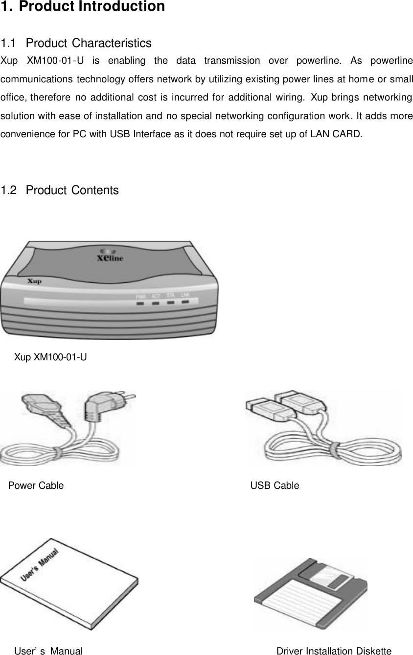     1. Product Introduction  1.1  Product Characteristics Xup XM100-01-U is enabling the data transmission over powerline. As powerline communications technology offers network by utilizing existing power lines at home or small office, therefore no additional cost is incurred for additional wiring. Xup brings networking solution with ease of installation and no special networking configuration work. It adds more convenience for PC with USB Interface as it does not require set up of LAN CARD.   1.2  Product Contents     Xup XM100-01-U                       Power Cable       USB Cable                         User&rsquo;s Manual                                   Driver Installation Diskette 