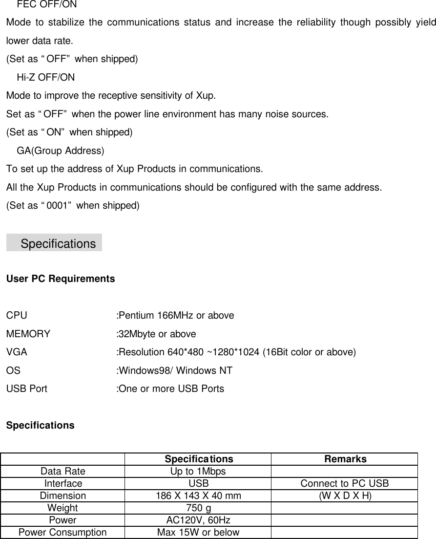      FEC OFF/ON Mode to stabilize the communications status and increase the reliability though possibly yield lower data rate. (Set as &ldquo;OFF&rdquo; when shipped)  Hi-Z OFF/ON Mode to improve the receptive sensitivity of Xup. Set as &ldquo;OFF&rdquo; when the power line environment has many noise sources. (Set as &ldquo;ON&rdquo; when shipped)  GA(Group Address) To set up the address of Xup Products in communications. All the Xup Products in communications should be configured with the same address. (Set as &ldquo;0001&rdquo; when shipped)   Specifications    User PC Requirements  CPU   :Pentium 166MHz or above MEMORY    :32Mbyte or above VGA   :Resolution 640*480 ~1280*1024 (16Bit color or above) OS   :Windows98/ Windows NT USB Port    :One or more USB Ports    Specifications   Specifications Remarks Data Rate Up to 1Mbps   Interface USB Connect to PC USB Dimension 186 X 143 X 40 mm (W X D X H) Weight 750 g   Power AC120V, 60Hz   Power Consumption Max 15W or below   