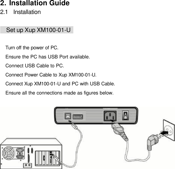     2. Installation Guide 2.1  Installation   Set up Xup XM100-01-U     Turn off the power of PC.  Ensure the PC has USB Port available.  Connect USB Cable to PC.  Connect Power Cable to Xup XM100-01-U.  Connect Xup XM100-01-U and PC with USB Cable.  Ensure all the connections made as figures below.  