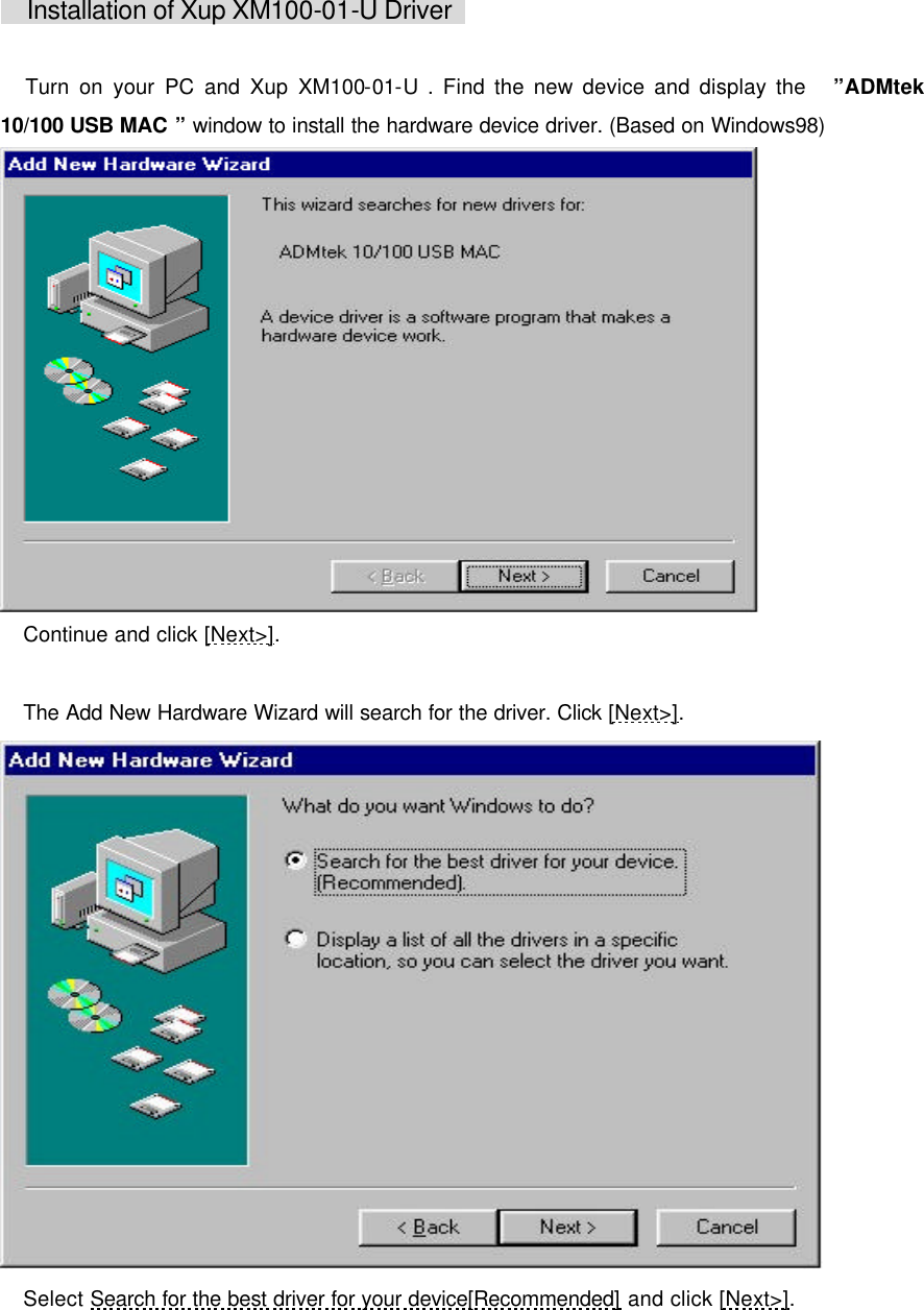      Installation of Xup XM100-01-U Driver     Turn on your PC and Xup XM100-01-U . Find the new device and display the   &rdquo;ADMtek  10/100 USB MAC &rdquo; window to install the hardware device driver. (Based on Windows98)   Continue and click [Next>].   The Add New Hardware Wizard will search for the driver. Click [Next>].   Select Search for the best driver for your device[Recommended] and click [Next>]. 