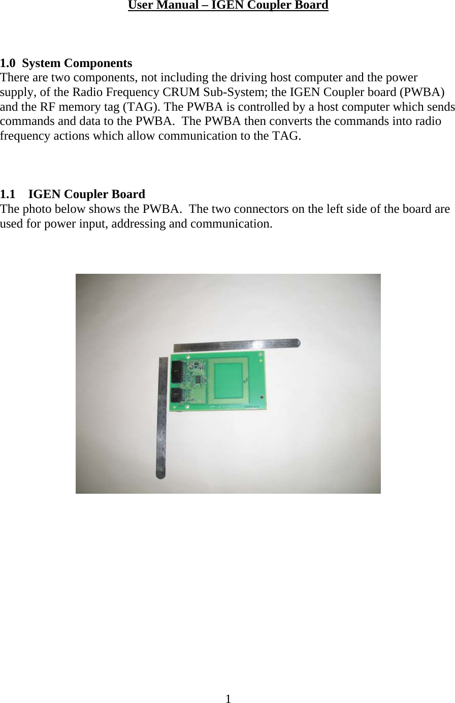  1 User Manual &ndash; IGEN Coupler Board     1.0 System Components There are two components, not including the driving host computer and the power supply, of the Radio Frequency CRUM Sub-System; the IGEN Coupler board (PWBA) and the RF memory tag (TAG). The PWBA is controlled by a host computer which sends commands and data to the PWBA.  The PWBA then converts the commands into radio frequency actions which allow communication to the TAG.    1.1 IGEN Coupler Board The photo below shows the PWBA.  The two connectors on the left side of the board are used for power input, addressing and communication.     