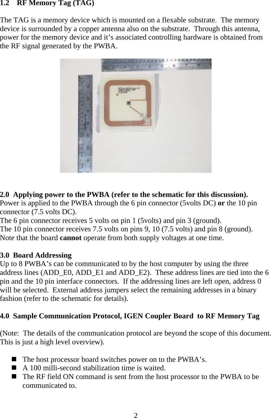  2 1.2 RF Memory Tag (TAG)  The TAG is a memory device which is mounted on a flexable substrate.  The memory device is surrounded by a copper antenna also on the substrate.  Through this antenna, power for the memory device and it&rsquo;s associated controlling hardware is obtained from the RF signal generated by the PWBA.     2.0 Applying power to the PWBA (refer to the schematic for this discussion). Power is applied to the PWBA through the 6 pin connector (5volts DC) or the 10 pin connector (7.5 volts DC).   The 6 pin connector receives 5 volts on pin 1 (5volts) and pin 3 (ground). The 10 pin connector receives 7.5 volts on pins 9, 10 (7.5 volts) and pin 8 (ground). Note that the board cannot operate from both supply voltages at one time.  3.0 Board Addressing  Up to 8 PWBA&rsquo;s can be communicated to by the host computer by using the three address lines (ADD_E0, ADD_E1 and ADD_E2).  These address lines are tied into the 6 pin and the 10 pin interface connectors.  If the addressing lines are left open, address 0 will be selected.  External address jumpers select the remaining addresses in a binary fashion (refer to the schematic for details).  4.0 Sample Communication Protocol, IGEN Coupler Board  to RF Memory Tag   (Note:  The details of the communication protocol are beyond the scope of this document.  This is just a high level overview).   The host processor board switches power on to the PWBA&rsquo;s.    A 100 milli-second stabilization time is waited.  The RF field ON command is sent from the host processor to the PWBA to be communicated to. 
