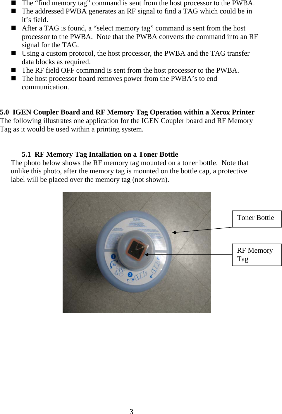 3 The &ldquo;find memory tag&rdquo; command is sent from the host processor to the PWBA.  The addressed PWBA generates an RF signal to find a TAG which could be in it&rsquo;s field.  After a TAG is found, a &ldquo;select memory tag&rdquo; command is sent from the host processor to the PWBA.  Note that the PWBA converts the command into an RF signal for the TAG.  Using a custom protocol, the host processor, the PWBA and the TAG transfer data blocks as required.  The RF field OFF command is sent from the host processor to the PWBA.  The host processor board removes power from the PWBA&rsquo;s to end communication.   5.0 IGEN Coupler Board and RF Memory Tag Operation within a Xerox Printer The following illustrates one application for the IGEN Coupler board and RF Memory Tag as it would be used within a printing system.   5.1 RF Memory Tag Intallation on a Toner Bottle The photo below shows the RF memory tag mounted on a toner bottle.  Note that unlike this photo, after the memory tag is mounted on the bottle cap, a protective label will be placed over the memory tag (not shown).      Toner Bottle RF Memory Tag 