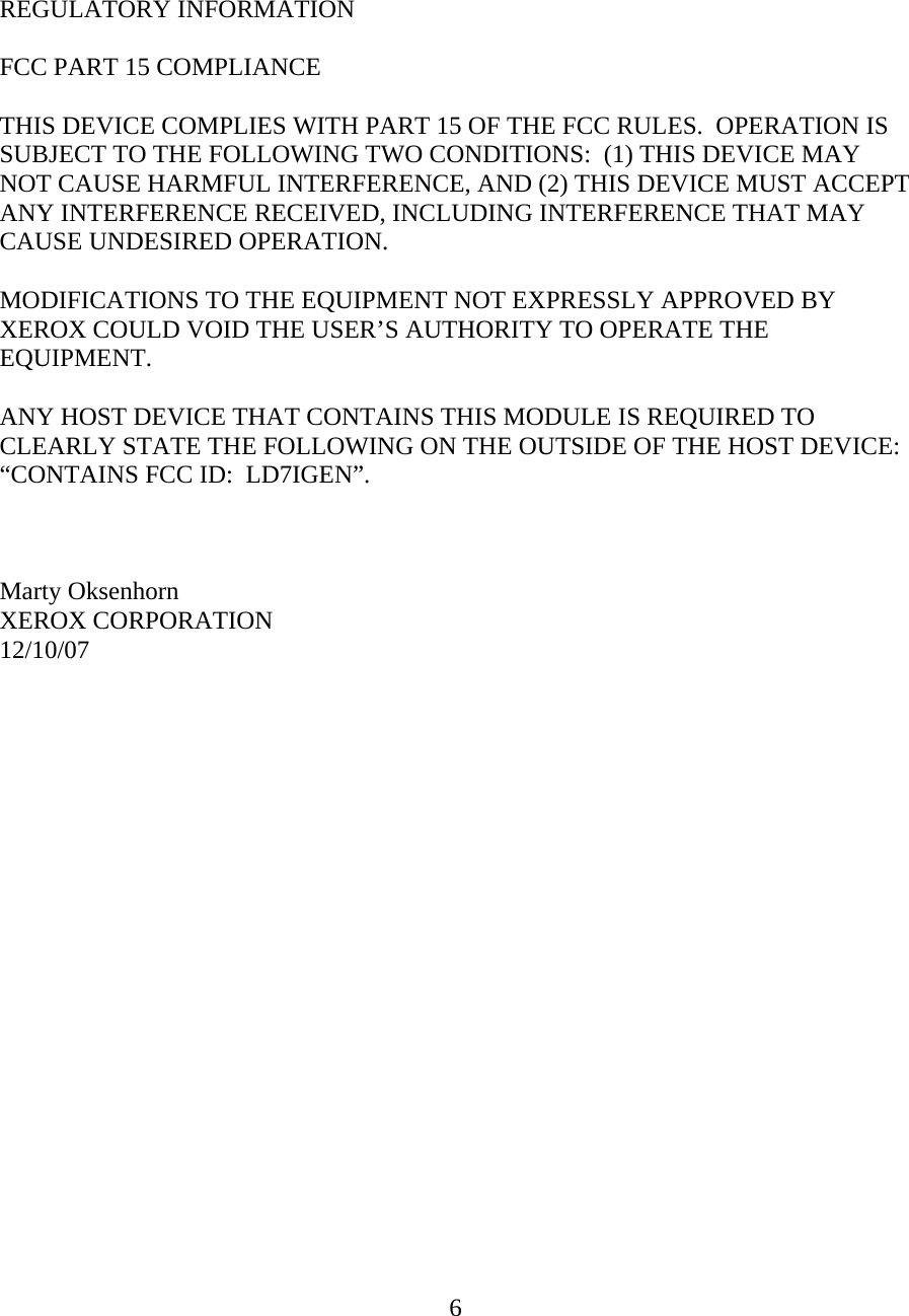  6    REGULATORY INFORMATION  FCC PART 15 COMPLIANCE  THIS DEVICE COMPLIES WITH PART 15 OF THE FCC RULES.  OPERATION IS SUBJECT TO THE FOLLOWING TWO CONDITIONS:  (1) THIS DEVICE MAY NOT CAUSE HARMFUL INTERFERENCE, AND (2) THIS DEVICE MUST ACCEPT ANY INTERFERENCE RECEIVED, INCLUDING INTERFERENCE THAT MAY CAUSE UNDESIRED OPERATION.  MODIFICATIONS TO THE EQUIPMENT NOT EXPRESSLY APPROVED BY XEROX COULD VOID THE USER&rsquo;S AUTHORITY TO OPERATE THE EQUIPMENT.  ANY HOST DEVICE THAT CONTAINS THIS MODULE IS REQUIRED TO CLEARLY STATE THE FOLLOWING ON THE OUTSIDE OF THE HOST DEVICE:  &ldquo;CONTAINS FCC ID:  LD7IGEN&rdquo;.    Marty Oksenhorn XEROX CORPORATION 12/10/07     