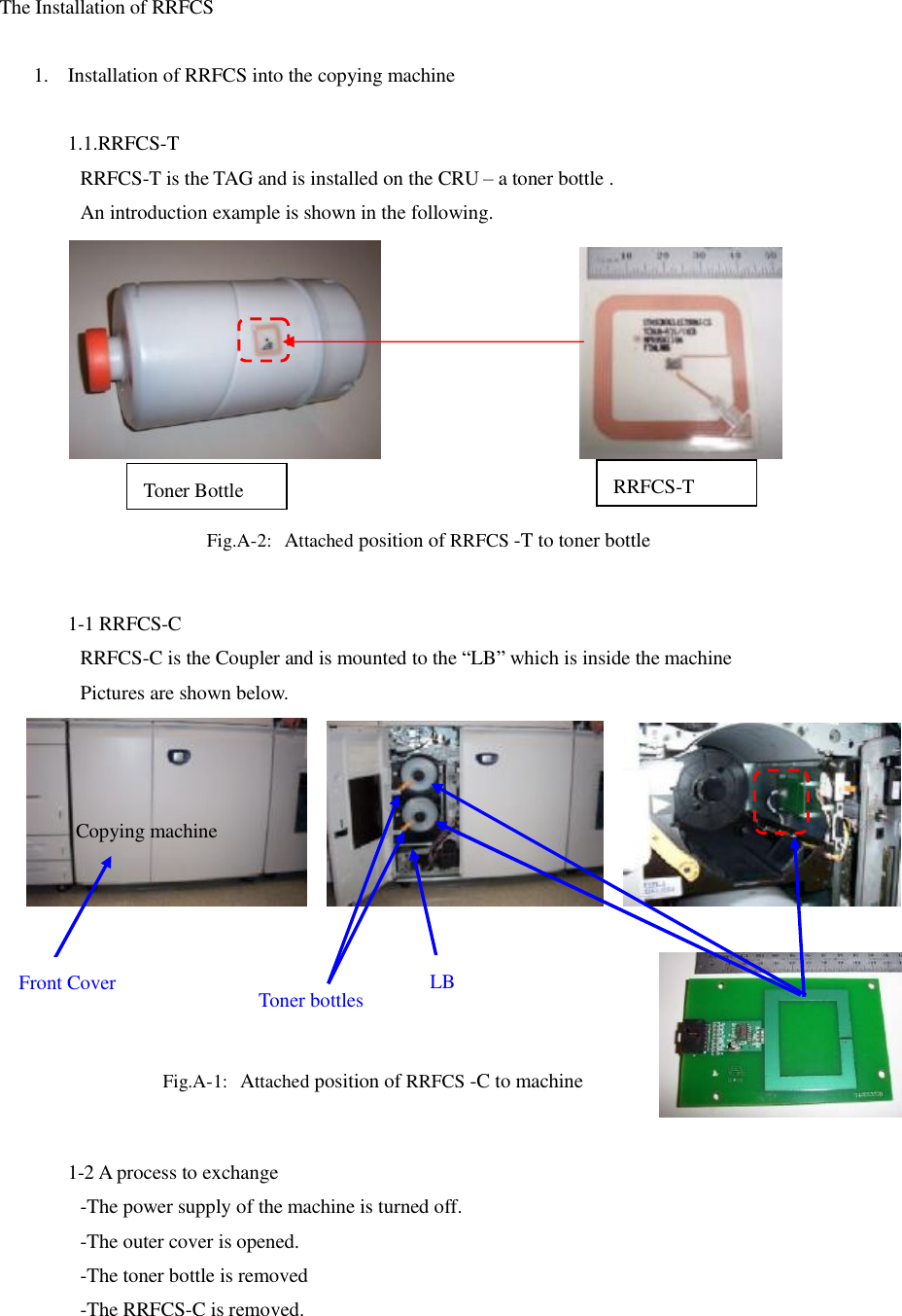 The Installation of RRFCS  1. Installation of RRFCS into the copying machine  1.1.RRFCS-T  RRFCS-T is the TAG and is installed on the CRU &ndash; a toner bottle .  An introduction example is shown in the following.                                   1-1 RRFCS-C  RRFCS-C is the Coupler and is mounted to the &ldquo;LB&rdquo; which is inside the machine  Pictures are shown below.                                                                                                                                 1-2 A process to exchange  -The power supply of the machine is turned off.  -The outer cover is opened.    -The toner bottle is removed -The RRFCS-C is removed.  Toner bottles Copying machine Fig.A-1: Attached position of RRFCS -C to machine Fig.A-2: Attached position of RRFCS -T to toner bottle Front Cover  LB RRFCS-T Toner Bottle 