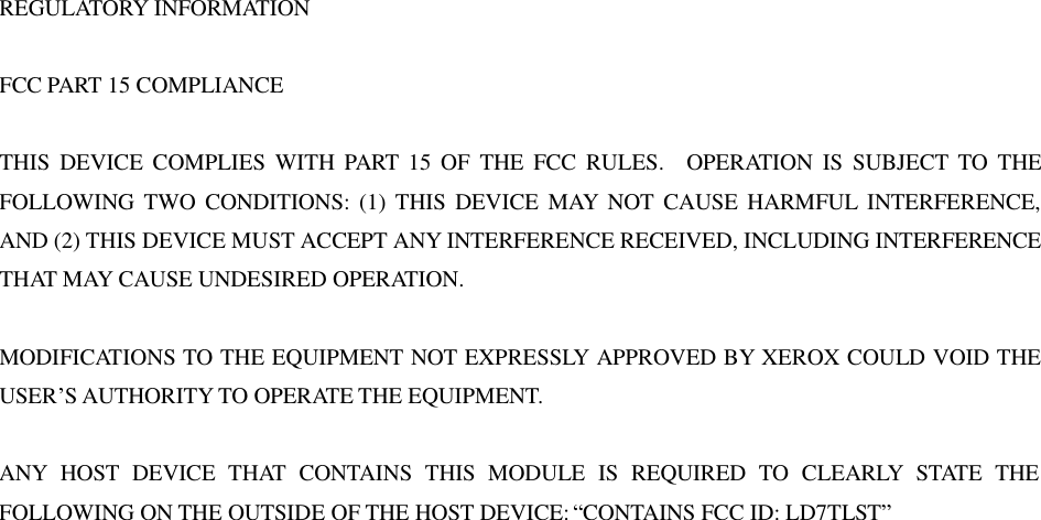 REGULATORY INFORMATION  FCC PART 15 COMPLIANCE  THIS DEVICE COMPLIES WITH PART 15 OF THE FCC RULES.  OPERATION IS SUBJECT TO THE FOLLOWING TWO CONDITIONS: (1) THIS DEVICE MAY NOT CAUSE HARMFUL INTERFERENCE, AND (2) THIS DEVICE MUST ACCEPT ANY INTERFERENCE RECEIVED, INCLUDING INTERFERENCE THAT MAY CAUSE UNDESIRED OPERATION.  MODIFICATIONS TO THE EQUIPMENT NOT EXPRESSLY APPROVED BY XEROX COULD VOID THE USER&rsquo;S AUTHORITY TO OPERATE THE EQUIPMENT.  ANY HOST DEVICE THAT CONTAINS THIS MODULE IS REQUIRED TO CLEARLY STATE THE FOLLOWING ON THE OUTSIDE OF THE HOST DEVICE: &ldquo;CONTAINS FCC ID: LD7TLST&rdquo;                           