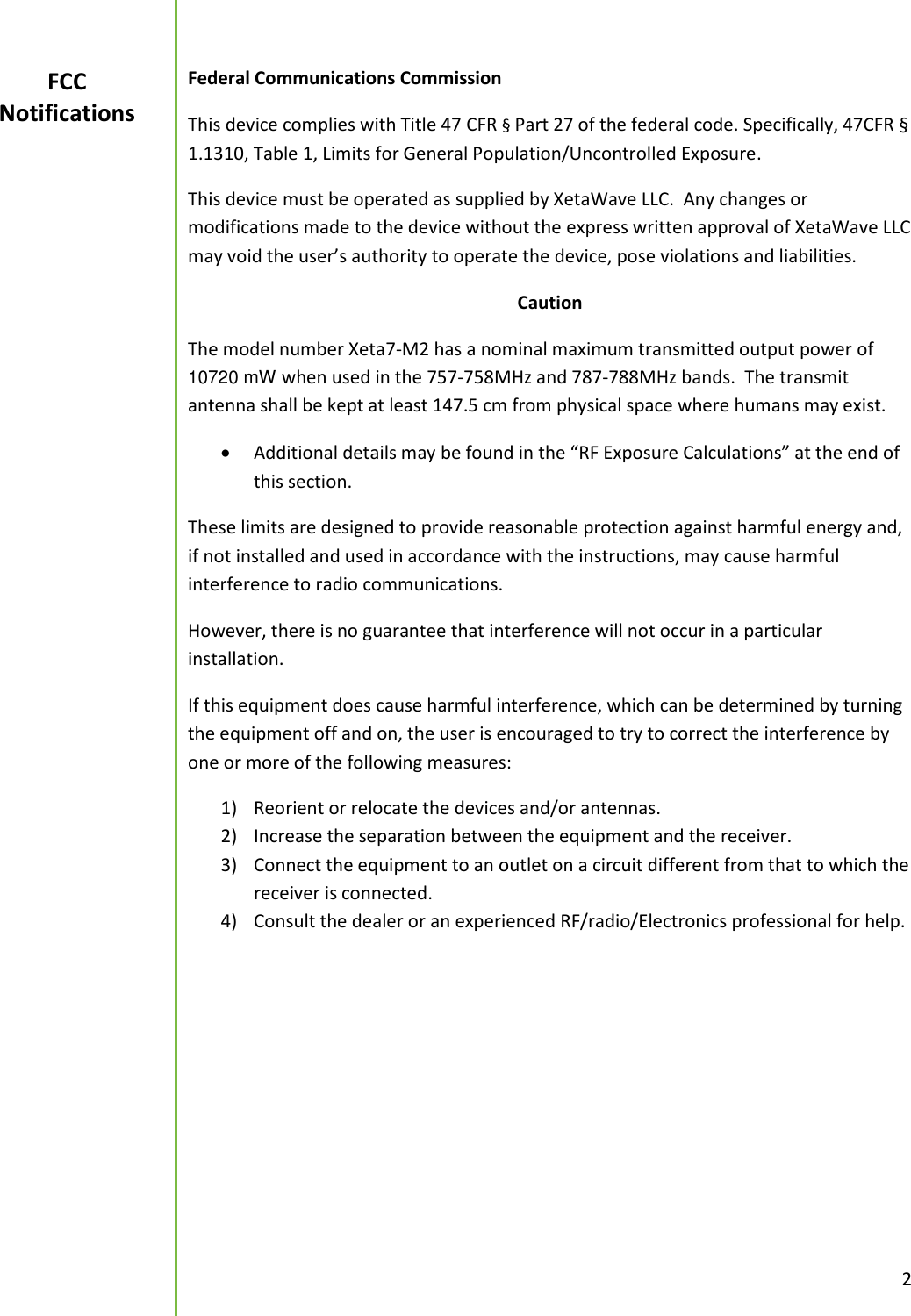  2  Federal Communications Commission This device complies with Title 47 CFR &sect; Part 27 of the federal code. Specifically, 47CFR &sect; 1.1310, Table 1, Limits for General Population/Uncontrolled Exposure. This device must be operated as supplied by XetaWave LLC.  Any changes or modifications made to the device without the express written approval of XetaWave LLC may void the user&rsquo;s authority to operate the device, pose violations and liabilities.   Caution The model number Xeta7-M2 has a nominal maximum transmitted output power of 10720 mW when used in the 757-758MHz and 787-788MHz bands.  The transmit antenna shall be kept at least 147.5 cm from physical space where humans may exist.    Additional details may be found in the &ldquo;RF Exposure Calculations&rdquo; at the end of this section. These limits are designed to provide reasonable protection against harmful energy and, if not installed and used in accordance with the instructions, may cause harmful interference to radio communications.   However, there is no guarantee that interference will not occur in a particular installation.   If this equipment does cause harmful interference, which can be determined by turning the equipment off and on, the user is encouraged to try to correct the interference by one or more of the following measures: 1) Reorient or relocate the devices and/or antennas. 2) Increase the separation between the equipment and the receiver. 3) Connect the equipment to an outlet on a circuit different from that to which the receiver is connected. 4) Consult the dealer or an experienced RF/radio/Electronics professional for help.       FCC Notifications 