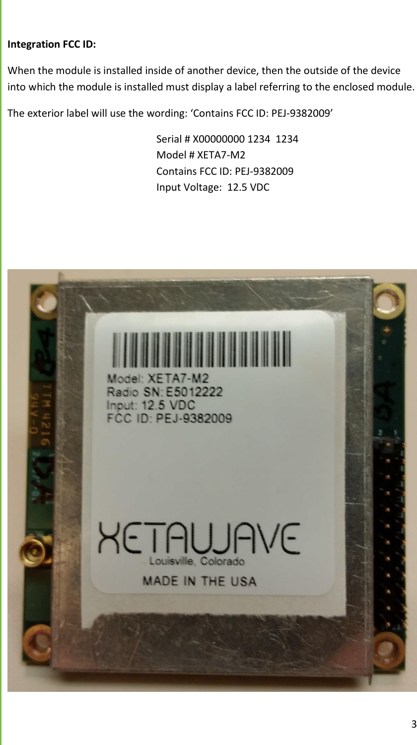  3  Integration FCC ID:  When the module is installed inside of another device, then the outside of the device into which the module is installed must display a label referring to the enclosed module. The exterior label will use the wording: &lsquo;Contains FCC ID: PEJ-9382009&rsquo;         Serial # X00000000 1234  1234         Model # XETA7-M2           Contains FCC ID: PEJ-9382009         Input Voltage:  12.5 VDC                  