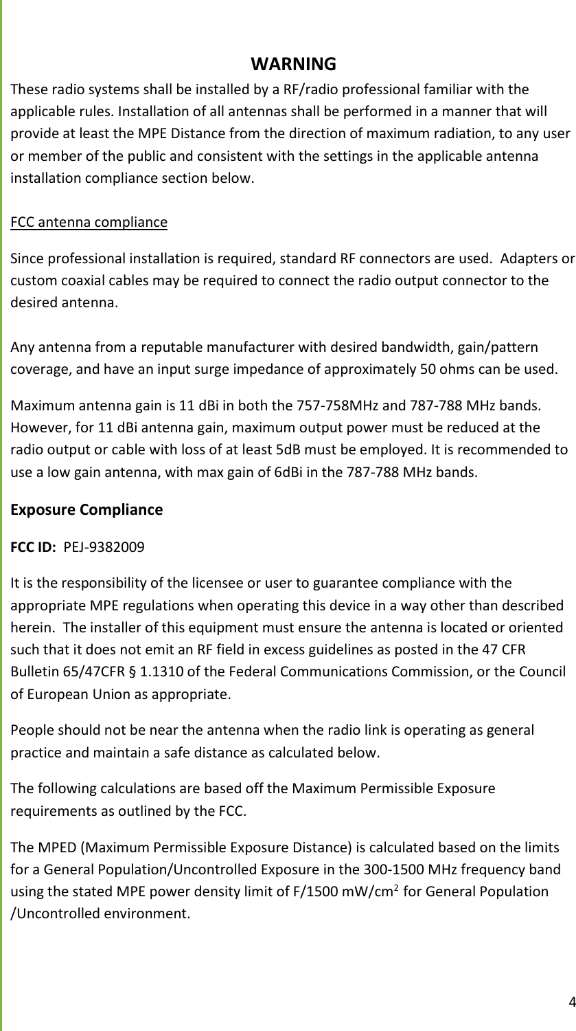  4      WARNING These radio systems shall be installed by a RF/radio professional familiar with the applicable rules. Installation of all antennas shall be performed in a manner that will provide at least the MPE Distance from the direction of maximum radiation, to any user or member of the public and consistent with the settings in the applicable antenna installation compliance section below.  FCC antenna compliance Since professional installation is required, standard RF connectors are used.  Adapters or custom coaxial cables may be required to connect the radio output connector to the desired antenna.  Any antenna from a reputable manufacturer with desired bandwidth, gain/pattern coverage, and have an input surge impedance of approximately 50 ohms can be used. Maximum antenna gain is 11 dBi in both the 757-758MHz and 787-788 MHz bands. However, for 11 dBi antenna gain, maximum output power must be reduced at the radio output or cable with loss of at least 5dB must be employed. It is recommended to use a low gain antenna, with max gain of 6dBi in the 787-788 MHz bands. Exposure Compliance FCC ID:  PEJ-9382009 It is the responsibility of the licensee or user to guarantee compliance with the appropriate MPE regulations when operating this device in a way other than described herein.  The installer of this equipment must ensure the antenna is located or oriented such that it does not emit an RF field in excess guidelines as posted in the 47 CFR Bulletin 65/47CFR &sect; 1.1310 of the Federal Communications Commission, or the Council of European Union as appropriate. People should not be near the antenna when the radio link is operating as general practice and maintain a safe distance as calculated below.  The following calculations are based off the Maximum Permissible Exposure requirements as outlined by the FCC.   The MPED (Maximum Permissible Exposure Distance) is calculated based on the limits for a General Population/Uncontrolled Exposure in the 300-1500 MHz frequency band using the stated MPE power density limit of F/1500 mW/cm2  for General Population /Uncontrolled environment.    