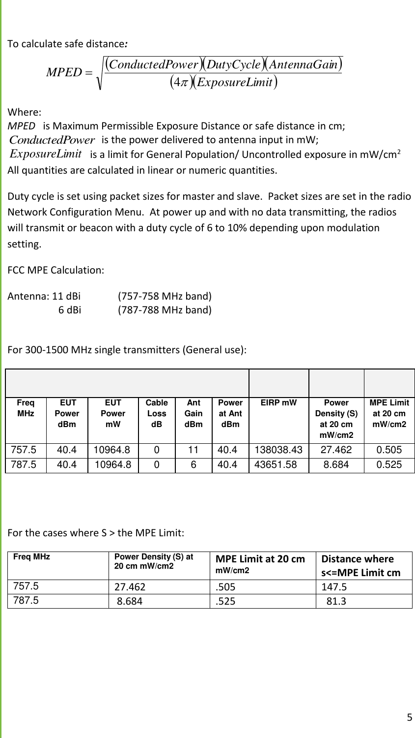  5  To calculate safe distance:      mitExposureLinAntennaGaiDutyCycleowerConductedPMPED4  Where:   MPED   is Maximum Permissible Exposure Distance or safe distance in cm; owerConductedP  is the power delivered to antenna input in mW; mitExposureLi  is a limit for General Population/ Uncontrolled exposure in mW/cm2 All quantities are calculated in linear or numeric quantities.   Duty cycle is set using packet sizes for master and slave.  Packet sizes are set in the radio Network Configuration Menu.  At power up and with no data transmitting, the radios will transmit or beacon with a duty cycle of 6 to 10% depending upon modulation setting. FCC MPE Calculation: Antenna: 11 dBi   (757-758 MHz band)                     6 dBi  (787-788 MHz band)  For 300-1500 MHz single transmitters (General use):      Freq MHz  EUT Power dBm EUT Power mW Cable Loss dB Ant Gain dBm Power at Ant dBm EIRP mW Power Density (S) at 20 cm mW/cm2 MPE Limit at 20 cm mW/cm2 757.5 40.4 10964.8 0 11 40.4 138038.43333 27.462 0.505 787.5 40.4 10964.8 0 6 40.4 43651.58 8.684 0.525   For the cases where S > the MPE Limit:  Freq MHz Power Density (S) at 20 cm mW/cm2 MPE Limit at 20 cm mW/cm2 Distance where s<=MPE Limit cm 757.5 27.462 .505 147.5 787.5  8.684 .525   81.3     
