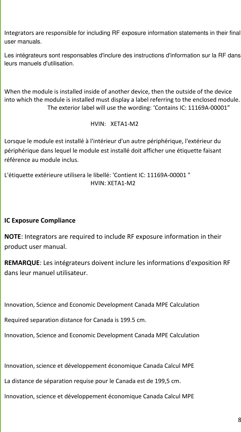  8   Integrators are responsible for including RF exposure information statements in their final user manuals.  Les int&eacute;grateurs sont responsables d'inclure des instructions d'information sur la RF dans leurs manuels d'utilisation.  When the module is installed inside of another device, then the outside of the device into which the module is installed must display a label referring to the enclosed module.     The exterior label will use the wording: &lsquo;Contains IC: 11169A-00001&rdquo;              HVIN:   XETA1-M2  Lorsque le module est install&eacute; &agrave; l'int&eacute;rieur d'un autre p&eacute;riph&eacute;rique, l'ext&eacute;rieur du p&eacute;riph&eacute;rique dans lequel le module est install&eacute; doit afficher une &eacute;tiquette faisant r&eacute;f&eacute;rence au module inclus. L'&eacute;tiquette ext&eacute;rieure utilisera le libell&eacute;: 'Contient IC: 11169A-00001 " HVIN: XETA1-M2   IC Exposure Compliance NOTE: Integrators are required to include RF exposure information in their product user manual.  REMARQUE: Les int&eacute;grateurs doivent inclure les informations d'exposition RF dans leur manuel utilisateur.  Innovation, Science and Economic Development Canada MPE Calculation Required separation distance for Canada is 199.5 cm. Innovation, Science and Economic Development Canada MPE Calculation  Innovation, science et d&eacute;veloppement &eacute;conomique Canada Calcul MPE La distance de s&eacute;paration requise pour le Canada est de 199,5 cm. Innovation, science et d&eacute;veloppement &eacute;conomique Canada Calcul MPE 
