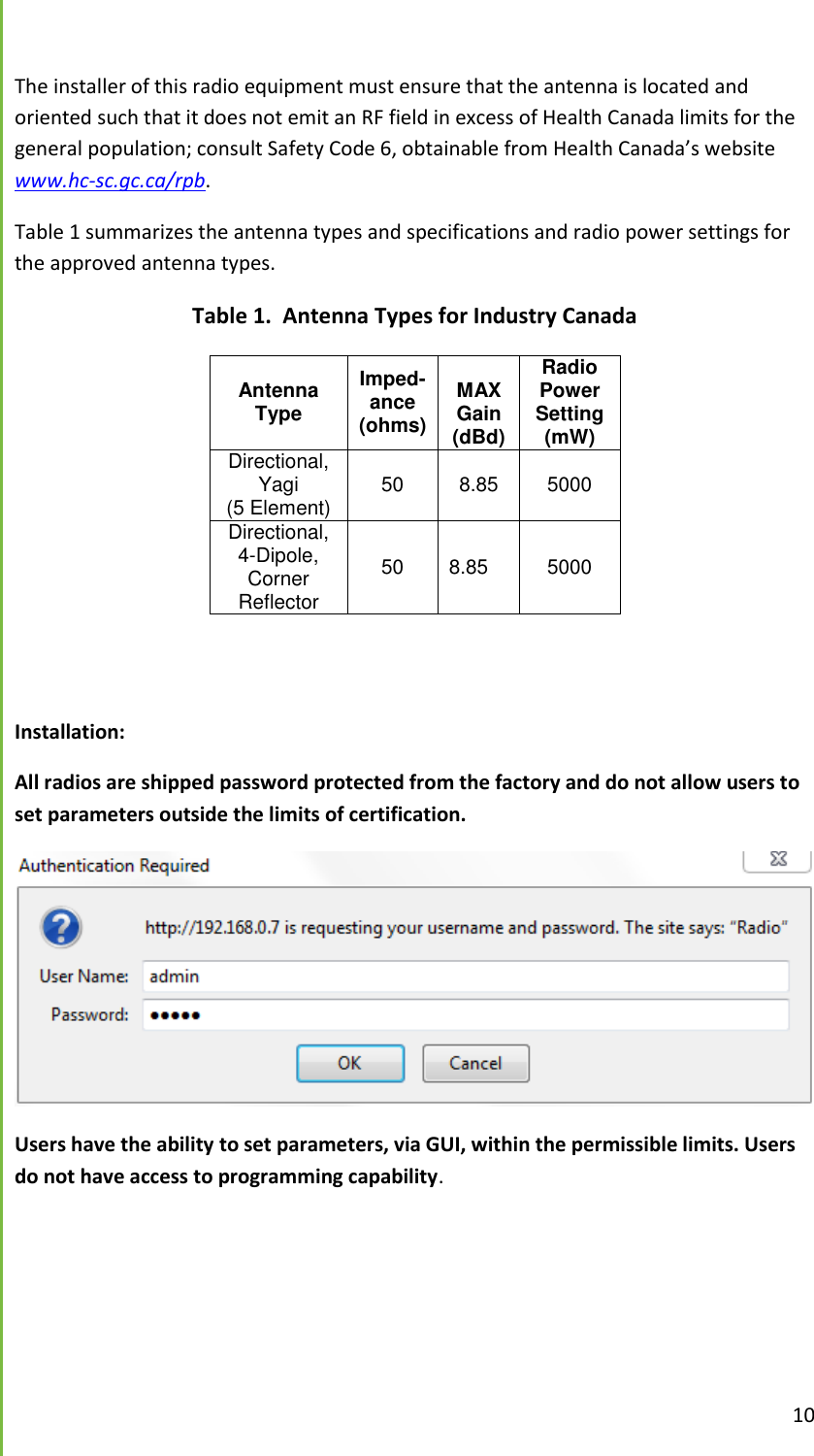  10  The installer of this radio equipment must ensure that the antenna is located and oriented such that it does not emit an RF field in excess of Health Canada limits for the general population; consult Safety Code 6, obtainable from Health Canada&rsquo;s website www.hc-sc.gc.ca/rpb.   Table 1 summarizes the antenna types and specifications and radio power settings for the approved antenna types.   Table 1.  Antenna Types for Industry Canada Antenna Type Imped-ance (ohms)  MAXGain (dBd) Radio Power Setting (mW) Directional, Yagi (5 Element) 50 8.85 5000 Directional, 4-Dipole, Corner Reflector 50 8.85 5000   Installation:  All radios are shipped password protected from the factory and do not allow users to set parameters outside the limits of certification.    Users have the ability to set parameters, via GUI, within the permissible limits. Users do not have access to programming capability.   