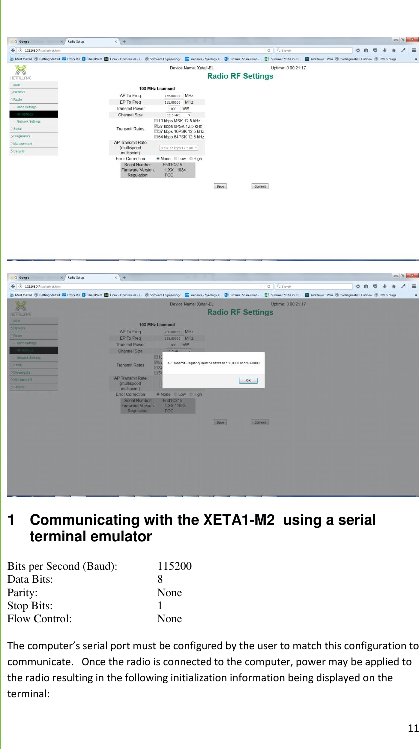  11    1  Communicating with the XETA1-M2  using a serial terminal emulator Bits per Second (Baud):   115200 Data Bits:       8 Parity:        None Stop Bits:       1 Flow Control:       None  The computer&rsquo;s serial port must be configured by the user to match this configuration to communicate.   Once the radio is connected to the computer, power may be applied to the radio resulting in the following initialization information being displayed on the terminal: 